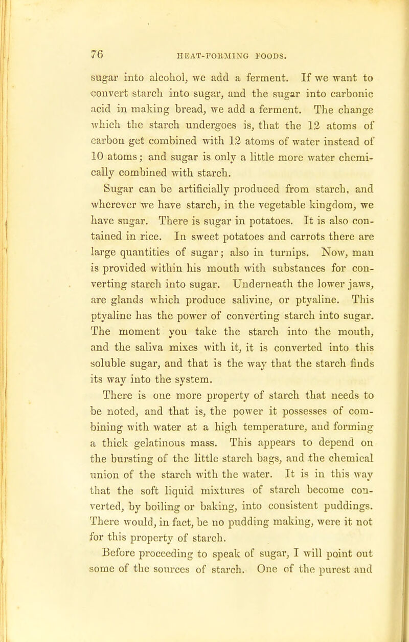sugar into alcohol, we add a ferment. If we want to convert starch into sugar, and the sugar into carbonic acid in making bread, we add a ferment. The change which the starch undergoes is, that the 13 atoms of carbon get combined with 12 atoms of water instead of 10 atoms; and sugar is only a little more water chemi- cally combined with starch. Sugar can be artificially produced from starch, and wherever we have starch, in the vegetable kingdom, we have sugar. There is sugar in potatoes. It is also con- tained in rice. In sweet potatoes and carrots there are large quantities of sugar; also in turnips. Now, man is provided within his mouth with substances for con- verting starch into sugar. Underneath the lower jaws, are glands which produce salivine, or ptyaline. This ptyaline has the power of converting starch into sugar. The moment vou take the starch into the mouth, and the saliva mixes with it, it is converted into this soluble sugar, and that is the way that the starch finds its way into the system. There is one more property of starch that needs to be noted, and that is, the power it possesses of com- bining with water at a high temperature, and forming a thick gelatinous mass. This appears to depend on the bursting of the little starch bags, and the chemical union of the starch with the water. It is in this way that the soft liquid mixtures of starch become con- verted, by boiling or baking, into consistent puddings. There would, in fact, be no pudding making, were it not for this property of starch. Before proceeding to speak of sugar, I will point out some of the sources of starch. One of the purest and