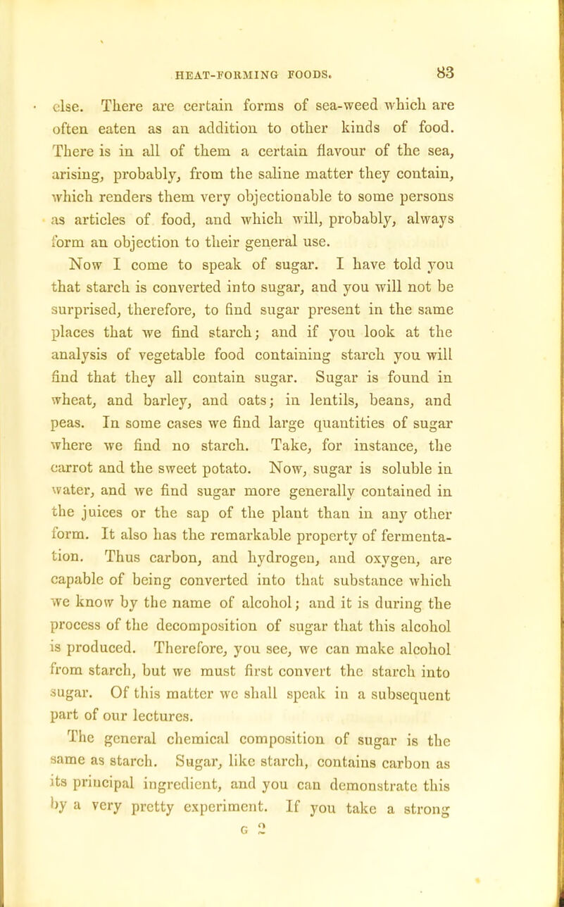 else. There ai-e certain forms of sea-weed whicli are often eaten as an addition to other kinds of food. There is in all of them a certain flavour of the sea, arising, probably, from the saline matter they contain, which renders them very objectionable to some persons as articles of food, and which will, probably, always form an objection to their general use. Now I come to speak of sugar. I have told you that starch is converted into sugar, and you will not be surprised, therefore, to find sugar present in the same places that we find starch; and if you look at the analysis of vegetable food containing starch you will find that they all contain sugar. Sugar is found in wheat, and barley, and oats; in lentils, beans, and peas. In some cases we find large quantities of sugar where we find no starch. Take, for instance, the carrot and the sweet potato. Now, sugar is soluble in water, and we find sugar more generally contained in the juices or the sap of the plant than in any other form. It also has the remarkable property of fermenta- tion. Thus carbon, and hydrogen, and oxygen, are capable of being converted into that substance which we know by the name of alcohol; and it is during the process of the decomposition of sugar that this alcohol is produced. Therefore, you see, we can make alcohol from starch, but we must first convert the starch into iugar. Of this matter we shall speak in a subsequent part of our lectures. The general chemical composition of sugar is the same as starch. Sugar, like starch, contains carbon as its principal ingredient, and you can demonstrate this by a very pretty experiment. If you take a strong G 2