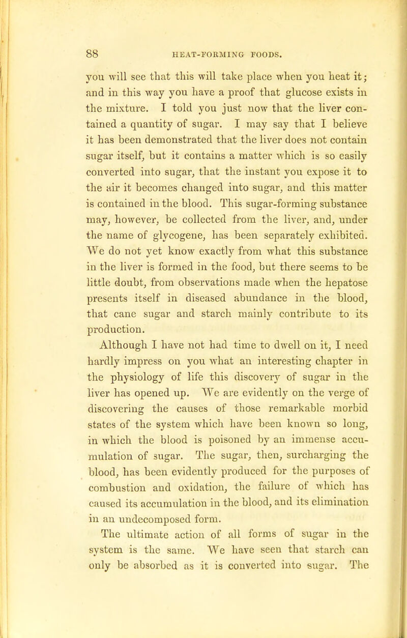 you will see that this will take place when you heat it; and in this way you have a proof that glucose exists in the mixture. I told you just now that the liver con- tained a quantity of sugar. I may say that I believe it has been demonstrated that the liver does not contain sugar itself, but it contains a matter which is so easily converted into sugar, that the instant you expose it to the air it becomes changed into sugar, and this matter is contained in the blood. This sugar-forming substance may, however, be collected from the liver, and, under the name of glycogene, has been separately exhibited. We do not yet know exactly from what this substance in the liver is formed in the food, but there seems to be little doubt, from observations made when the hepatose presents itself in diseased abundance in the blood, that cane sugar and starch mainly contribute to its production. Although I have not had time to dwell on it, I need hardly impress on you what an interesting chapter in the physiology of life this discovery of sugar in the liver has opened up. We are evidently on the verge of discovering the causes of those remarkable morbid states of the system which have been known so long, in which the blood is poisoned by an immense accu- mulation of sugar. The sugar, then, surchai-ging the blood, has been evidently produced for the purposes of combustion and oxidation, the failure of which has caused its accumulation in the blood, and its elimination in an undecomposed form. The ultimate action of all forms of sugar in the system is the same. We have seen that starch can only be absorbed as it is converted into sugar. The