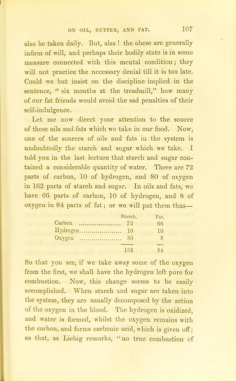 also be taken daily. But, alas ! the obese are generally infirm of will, and perhaps their bodily state is in some measure connected with this mental condition; they will not practice the necessary denial till it is too late. Could we but insist on the discipline implied in the sentence,  six months at the treadmill, how many of our fat friends would avoid the sad penalties of their self-indulgence. Let me now direct your attention to the source of these oils and fats which we take in our food. Now, one of the sources of oils and fats in the system is undoubtedly the starch and sugar which we take. I told you in the last lecture that starch and sugar con- tained a considerable quantity of water. There are 72 parts of carbon, 10 of hydrogen, and 80 of oxygen in 162 parts of starch and sugar. In oils and fats, we have 66 parts of carbon, 10 of hydrogen, and 8 of oxygen in 84 parts of fat; or we will put them thus— Starch. Fat. Carbou 72 66 Hydrogen 10 10 Oxygeu 80 8 162 84 So that you see, if we take away some of the oxygen from the first, we shall have the hydrogen left pure for combustion. Now, this change seems to be easily accomplished. When starch and sugar are taken into the system, they are usually decomposed by the action of the oxygen in the blood. Tlie hydrogen is oxidized, and water is formed, whilst the oxygen remains with the carbon, and forms carbonic acid, which is given off ; so that, as Liebig remarks, no true combustion of