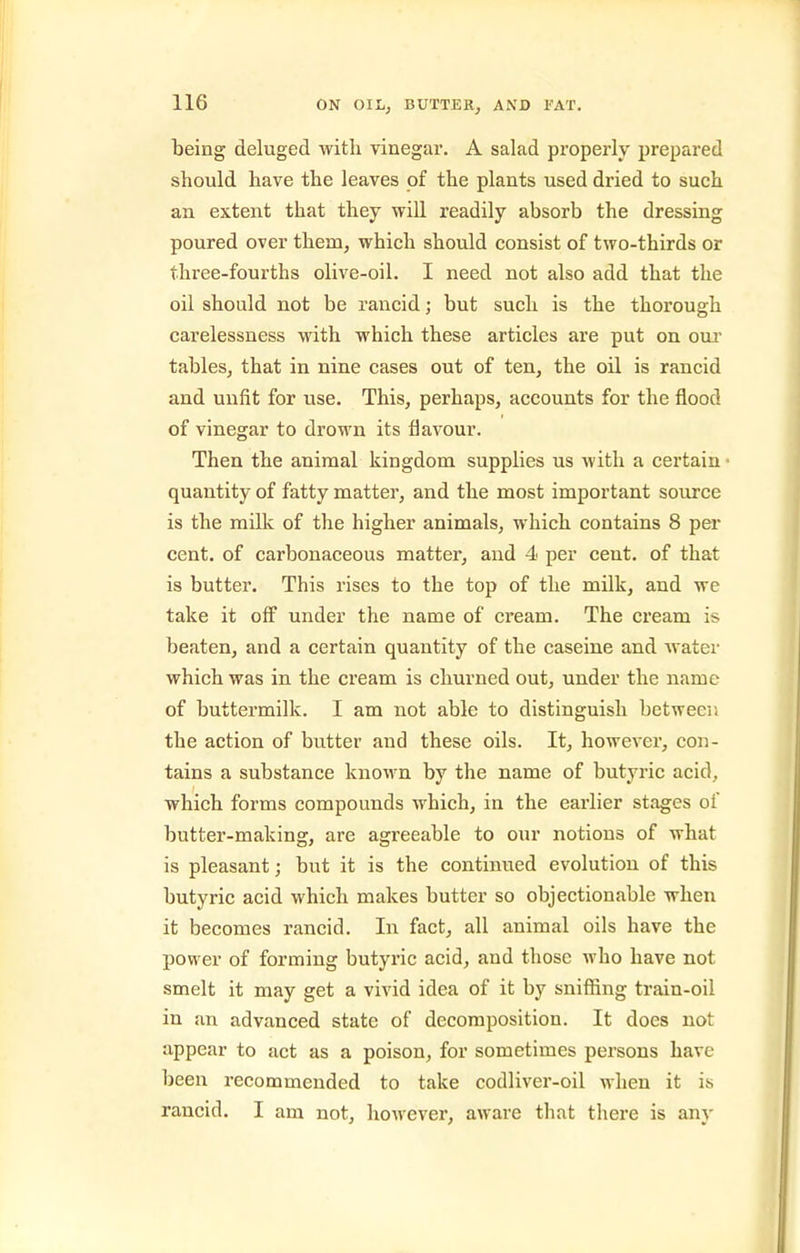 teing deluged with vinegar. A salad properly prepared should have the leaves of the plants used dried to such an extent that they will readily absorb the dressing poured over them, which should consist of two-thirds or three-fourths olive-oil. I need not also add that the oil should not be rancid; but such is the thorough carelessness with which these articles are put on oui tables, that in nine cases out of ten, the oil is rancid and unfit for use. This, perhaps, accounts for the flood of vinegar to drown its flavour. Then the animal kingdom supplies us with a certain • quantity of fatty matter, and the most important source is the milk of the higher animals, which contains 8 per cent, of carbonaceous matter, and 4 per cent, of that is butter. This rises to the top of the milk, and we take it off under the name of cream. The cream is beaten, and a certain quantity of the caseine and water which was in the cream is churned out, under the name of buttermilk. I am not able to distinguish between the action of butter and these oils. It, however, con- tains a substance known by the name of butyric acid, which forms compounds which, in the earlier stages of butter-making, are agreeable to our notions of what is pleasant; but it is the continued evolution of this butyric acid which makes butter so objectionable when it becomes rancid. In fact, all animal oils have the power of forming butyric acid, and those who have not smelt it may get a vivid idea of it by sniflSng train-oil in an advanced state of decomposition. It does not appear to act as a poison, for sometimes persons have been recommended to take codliver-oil when it is rancid. I am not, however, aware that there is any