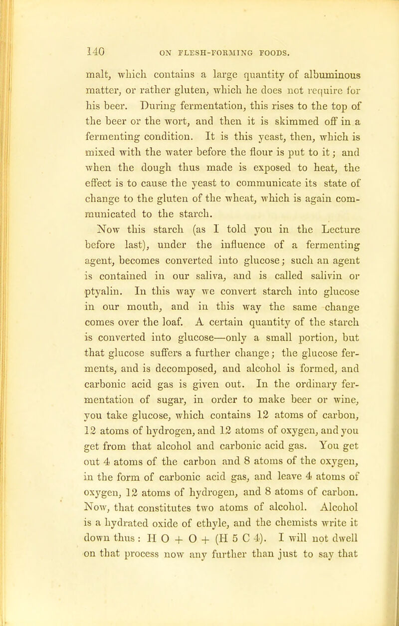 malt, wLicli contains a large quantity of albuminous mattei'j or rather gluten, which he does not require for his beer. During fermentation, this rises to the top of the beer or the wort, and then it is skimmed off in a fermenting condition. It is this yeast, then, which is mixed with the water before the flour is put to it; and when the dough thus made is exposed to heat, the effect is to cause the yeast to communicate its state of change to the gluten of the wheat, which is again com- municated to the starch. Now this starch (as I told you in the Lecture before last), under the influence of a fermenting agent, becomes converted into glucose; such an agent is contained in our saliva, and is called salivin or ptyalin. In this way we convert starch into glucose in our mouth, and in this way the same change comes over the loaf. A certain quantity of the starch is converted into glucose—only a small portion, but that glucose suffers a further change; the glucose fer- ments, and is decomposed, and alcohol is formed, and carbonic acid gas is given out. In the ordinary fer- mentation of sugar, in order to make beer or wine, you take glucose, which contains 12 atoms of carbon, 12 atoms of hydrogen, and 12 atoms of oxygen, and you get from that alcohol and carbonic acid gas. You get out 4 atoms of the carbon and 8 atoms of the oxygen, in the form of carbonic acid gas, and leave 4 atoms of oxygen, 12 atoms of hydrogen, and 8 atoms of carbon. Now, that constitutes two atoms of alcohol. Alcohol is a hydrated oxide of ethyle, and the chemists write it down thus : H O + O + (H 5 C 4). I will not dwell on that process now any further than just to say that