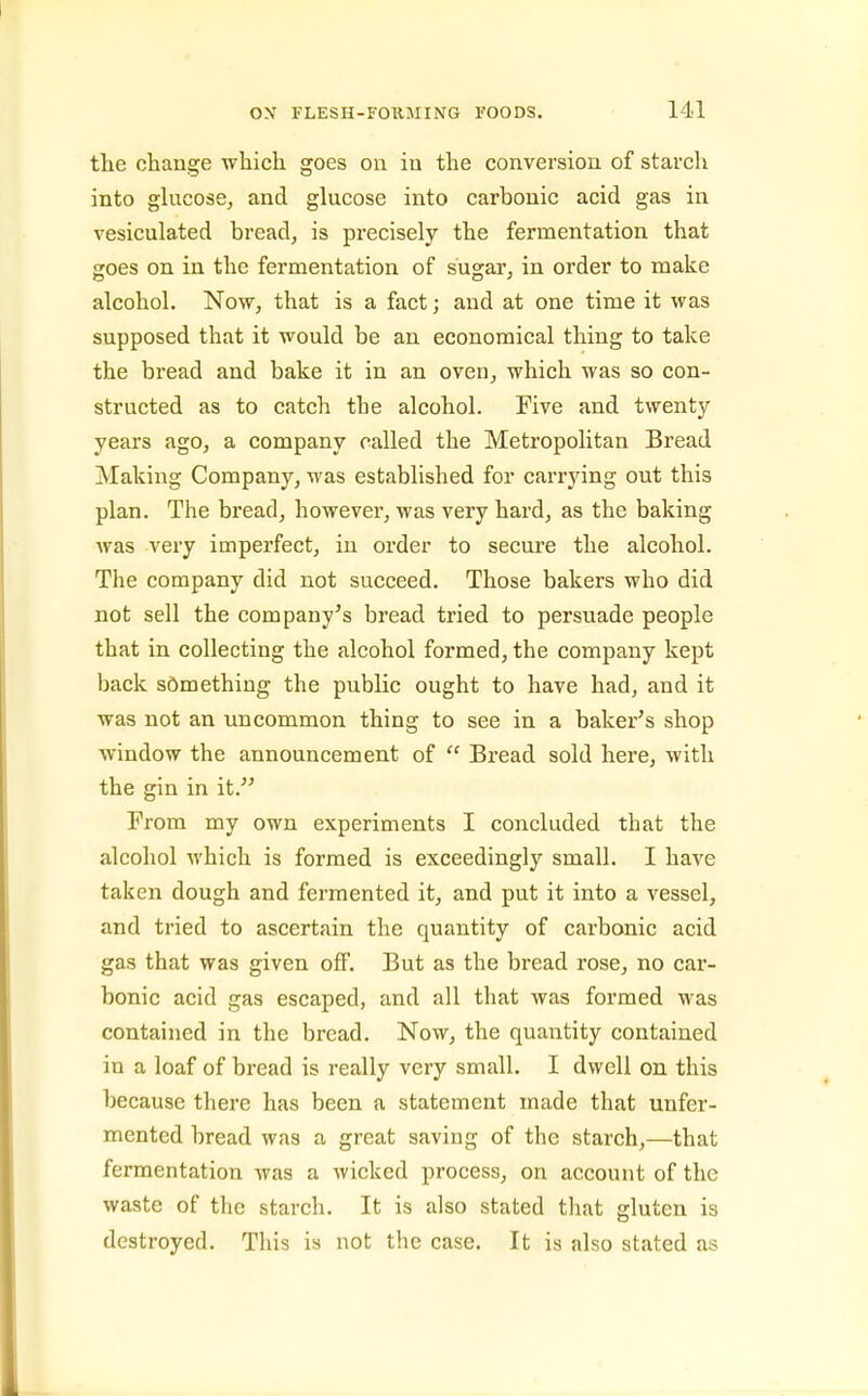 the change which goes on in the conversion of starch into gkicose, and glucose into carbonic acid gas in vesiculated bread, is precisely the fermentation that goes on in the fermentation of sugar, in order to make alcohol. Now, that is a fact; and at one time it was supposed that it would be an economical thing to take the bread and bake it in an oven, which was so con- structed as to catch the alcohol. Five and twenty years ago, a company called the Metropolitan Bread Making Company, was established for carrying out this plan. The bread, however, was very hard, as the baking was very imperfect, in order to secure the alcohol. The company did not succeed. Those bakers who did not sell the company's bread tried to persuade people that in collecting the alcohol formed, the company kept back something the public ought to have had, and it was not an uncommon thing to see in a baker's shop window the announcement of  Bread sold here, with the gin in it. From my own experiments I concluded that the alcohol which is formed is exceedingly small. I have taken dough and fermented it, and put it into a vessel, and tried to ascertain the quantity of carbonic acid gas that was given oflp. But as the bread rose, no car- bonic acid gas escaped, and all that was formed was contained in the bread. Now, the quantity contained in a loaf of bread is really very small. I dwell on this because there has been a statement made that unfer- mented bread was a great saving of the starch,—that fermentation was a wicked process, on account of the waste of the starch. It is also stated that gluten is destroyed. This is not the case. It is also stated as