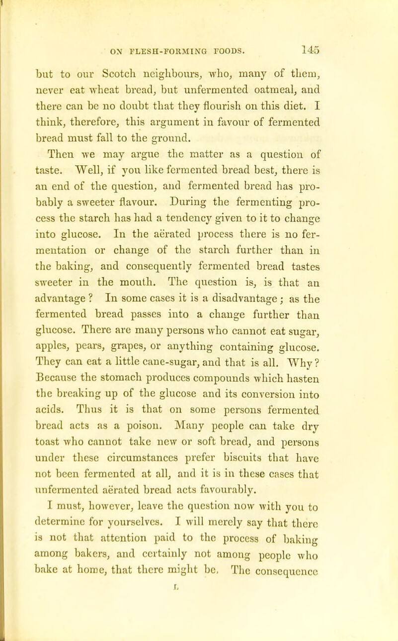 but to our Scotch neighbours^, who, many of them, never eat wheat bread, but unfermented oatmeal, and there can be no doubt that they flourish on this diet. I think, therefore, this argument in favour of fermented bread must fall to the ground. Then we may argue the matter as a question of taste. Well, if you like fermented bread best, there is an end of the question, and fermented bread has pro- bably a sweeter flavour. During the fermenting pro- cess the starch has had a tendency given to it to change into glucose. In the aerated process there is no fer- mentation or change of the starch further than in the baking, and consequently fermented bread tastes sweeter in the mouth. The question is, is that an advantage ? In some cases it is a disadvantage ; as the fermented bread passes into a change further than glucose. There are many persons who cannot eat sugar, apples, pears, grapes, or anything containing glucose. They can eat a little cane-sugar, and that is all. Why? Because the stomach produces compounds which hasten the breaking up of the glucose and its conversion into acids. Thus it is that on some persons fermented bread acts as a poison. Many people can take dry toast who cannot take new or soft bread, and persons under these circumstances prefer biscuits that have not been fermented at all, and it is in these cases that unfermented aerated bread acts favourably. I must, however, leave the question now with you to determine for yourselves. I will merely say that there is not that attention paid to the process of baking among bakers, and certainly not among people who bake at home, that there might be. The consequence Ij