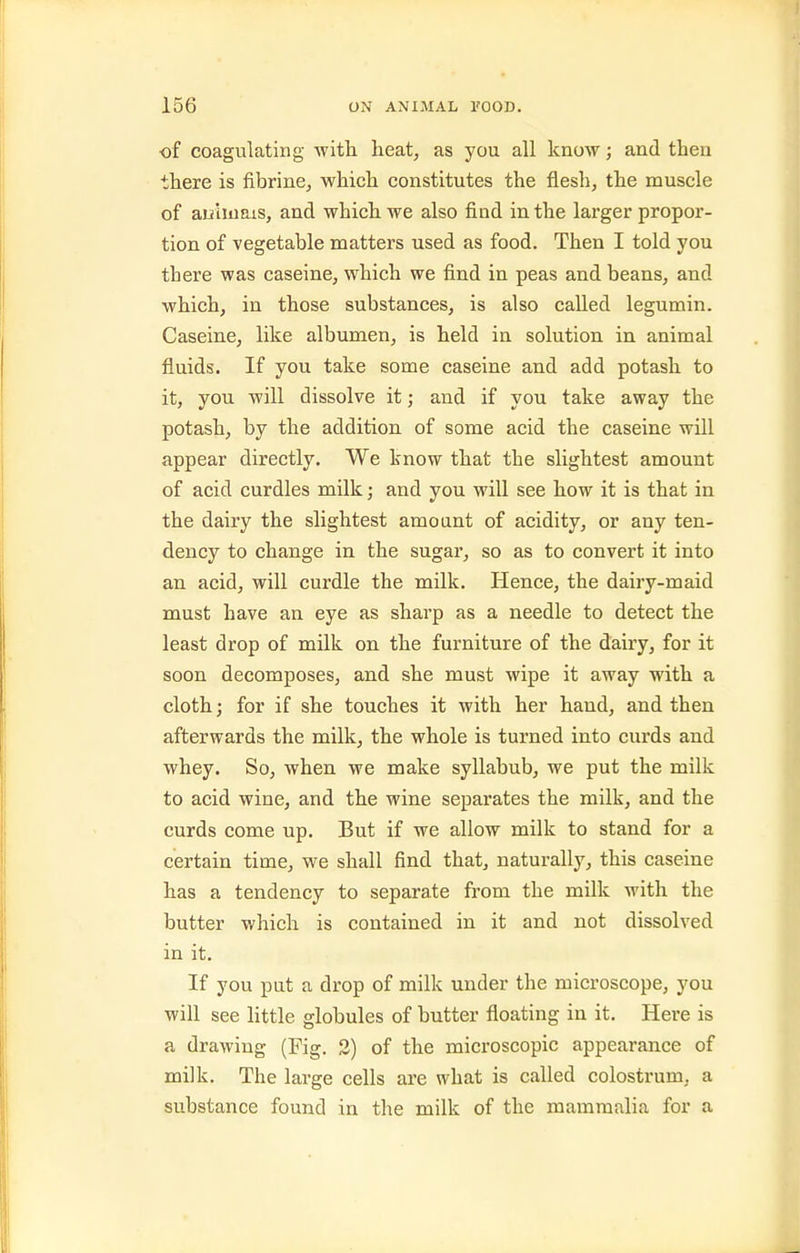 of coagulating with heat, as you all know; and then there is fibrine, which constitutes the flesh, the muscle of auhnais, and which we also find in the larger propor- tion of vegetable matters used as food. Then I told you there was caseine, which we find in peas and beans, and which, in those substances, is also called legumin. Caseine, like albumen, is held in solution in animal fluids. If you take some caseine and add potash to it, you will dissolve it; and if you take away the potash, by the addition of some acid the caseine will appear directly. We know that the slightest amount of acid curdles milk; and you will see how it is that in the dairy the slightest amount of acidity, or any ten- dency to change in the sugar, so as to convert it into an acid, will curdle the milk. Hence, the dairy-maid must have an eye as sharp as a needle to detect the least drop of milk on the furniture of the dairy, for it soon decomposes, and she must wipe it away vrith a cloth; for if she touches it with her hand, and then afterwards the milk, the whole is turned into curds and whey. So, when we make syllabub, we put the milk to acid wine, and the wine separates the milk, and the curds come up. But if we allow milk to stand for a certain time, we shall find that, naturally, this caseine has a tendency to separate from the milk with the butter which is contained in it and not dissolved in it. If you put a drop of milk under the microscope, you will see little globules of butter floating in it. Here is a drawing (Fig. 3) of the microscopic appearance of milk. The large cells are what is called colostrum, a substance found in the milk of the mammalia for a