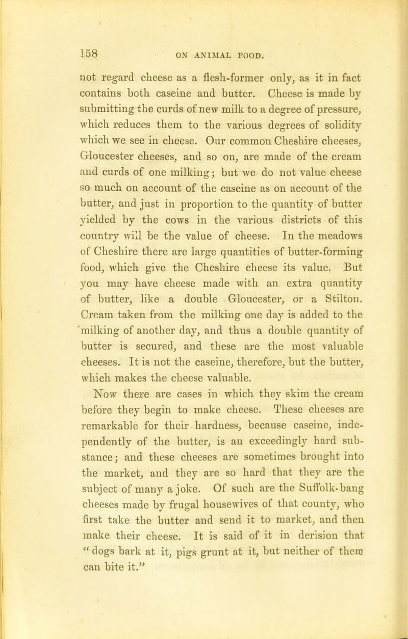 not regard clieese as a flesli-former only, as it in fact contains both caseine and butter. Cheese is made by submitting the curds of new milk to a degree of pressure, which reduces them to the various degrees of solidity which we see in cheese. Our common Cheshire cheeses, Gloucester cheeses, and so on, are made of the cream and curds of one milking; but we do not value cheese so much on account of the caseine as on account of the butter, and just in proportion to the quantity of butter yielded by the cows in the various districts of this country will be the value of cheese. In the meadows of Cheshire there are large quantities of butter-forming food, which give the Cheshire cheese its value. But 3'^ou may have cheese made with an extra quantity of butter, like a double Gloucester, or a Stilton. Cream taken from the milking one day is added to the 'milking of another day, and thus a double quantity of butter is secured, and these are the most valuable cheeses. It is not the caseine, therefore, but the butter, which makes the cheese valuable. Now there are cases in which they skim the cream before they begin to make cheese. These cheeses are remarkable for their hardness, because caseine, inde- pendently of the butter, is an exceedingly hard sub- stance ; and these cheeses are sometimes brought into the market, and they are so hard that they are the subject of many a joke. Of such are the Suffolk-bang cheeses made by frugal housewives of that county, who first take the butter and send it to market, and then make their cheese. It is said of it in derision that  dogs bark at it, pigs grunt at it, but neither of them can bite it.'*