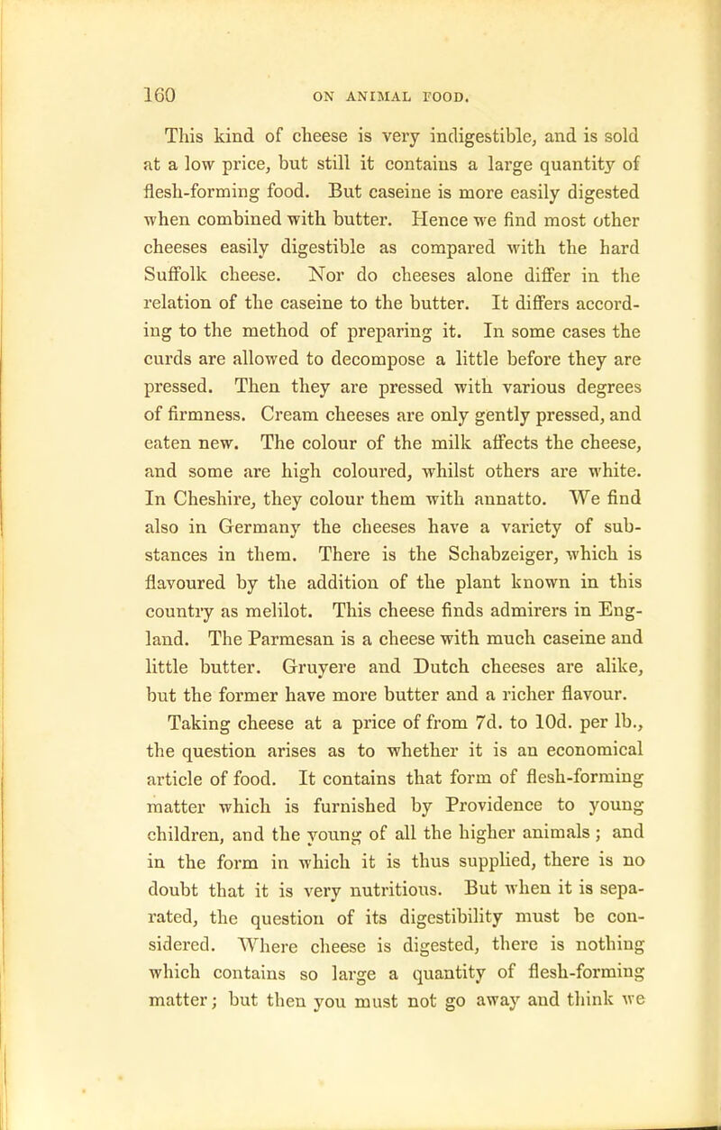 This kind of cheese is very indigestible, and is sold at a low price, but still it contains a large quantity of flesh-forming food. But caseine is more easily digested when combined with butter. Hence we find most other cheeses easily digestible as compared with the hard Suffolk cheese. Nor do cheeses alone differ in the relation of the caseine to the butter. It differs accord- ing to the method of preparing it. In some cases the curds are allowed to decompose a little before they are pressed. Then they are pressed with various degrees of firmness. Cream cheeses are only gently pressed, and eaten new. The colour of the milk affects the cheese, and some are high coloured, whilst others are white. In Cheshire, they colour them with annatto. We find also in Germany the cheeses have a variety of sub- stances in them. There is the Schabzeiger, which is flavoured by the addition of the plant known in this country as melilot. This cheese finds admirers in Eng- land. The Parmesan is a cheese with much caseine and little butter. Gruyere and Dutch cheeses are alike, but the former have more butter and a richer flavour. Taking cheese at a price of from 7d. to lOd. per lb., the question arises as to whether it is an economical article of food. It contains that form of flesh-forming matter which is furnished by Providence to young children, and the young of all the higher animals ; and in the form in which it is thus supplied, there is no doubt that it is very nutritious. But when it is sepa- rated, the question of its digestibility must be con- sidered. Where cheese is digested, there is nothing which contains so large a quantity of flesh-forming matter; but then you must not go away and think we
