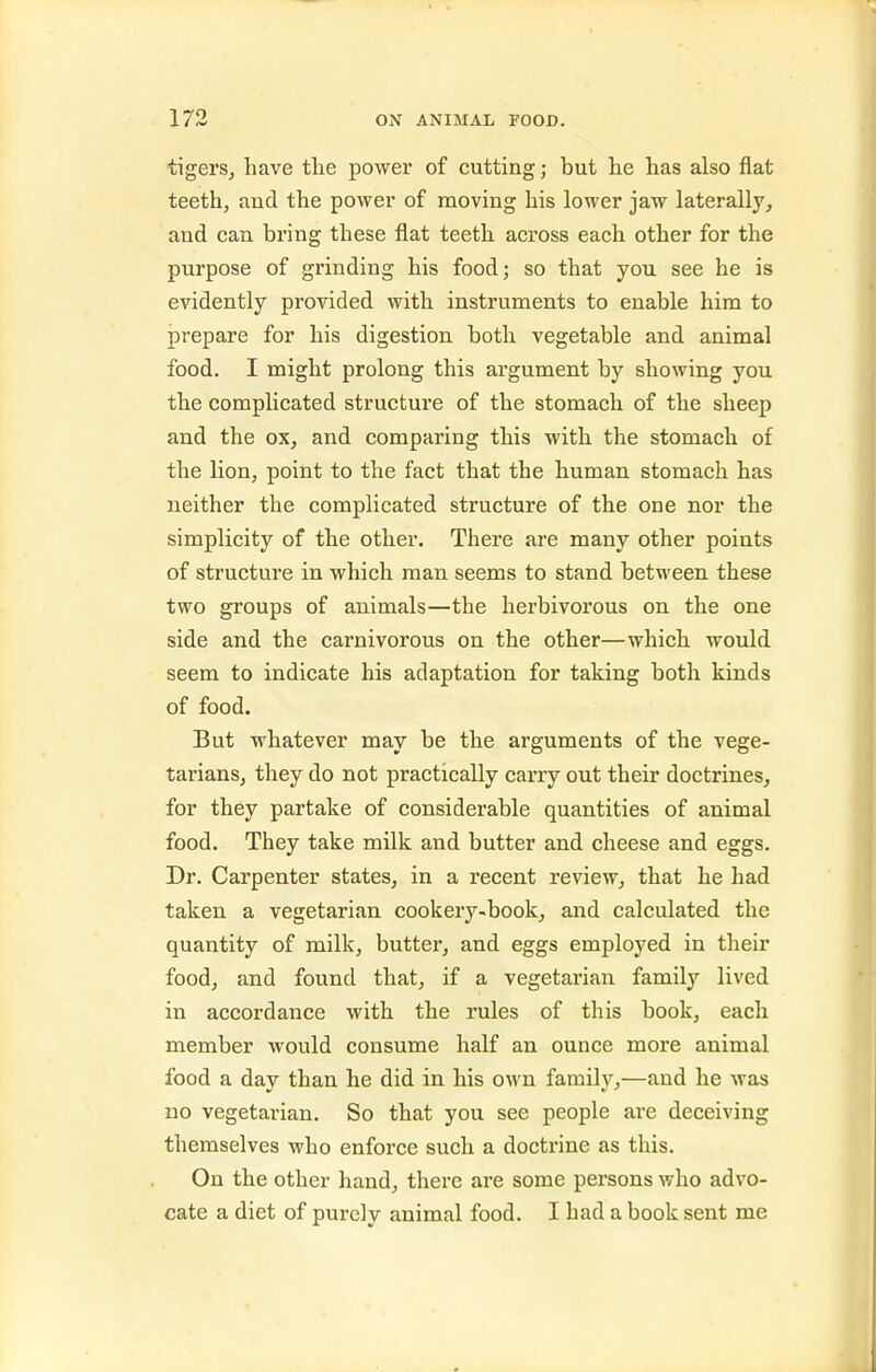 tigerSj have the power of cutting; but lie has also flat teeth, and the power of moving his lower jaw laterally, and can bring these flat teeth across each other for the purpose of grinding his food; so that you see he is evidently provided with instruments to enable him to prepare for his digestion both vegetable and animal food. I might prolong this argument by showing you the complicated structure of the stomach of the sheep and the ox, and comparing this with the stomach of the lion, point to the fact that the human stomach has neither the complicated structure of the one nor the simplicity of the other. There are many other points of structure in which man seems to stand between these two groups of animals—the herbivorous on the one side and the carnivorous on the other—which would seem to indicate his adaptation for taking both kinds of food. But whatever may be the arguments of the vege- tarians, they do not practically carry out their doctrines, for they partake of considerable quantities of animal food. They take milk and butter and cheese and eggs. Dr. Carpenter states, in a recent review, that he had taken a vegetarian cookery-book, and calculated the quantity of milk, butter, and eggs employed in their food, and found that, if a vegetarian familj'^ lived in accordance with the rules of this book, each member would consume half an ounce more animal food a day than he did in his own family,—and he was no vegetarian. So that you see people are deceiving themselves who enforce such a doctrine as this. On the other hand, there are some persons who advo- cate a diet of purely animal food. I had a book sent me