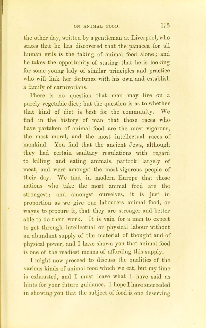 the other day, writteu by a gentleman at Liverpool, who states that he has discovered that the panacea for all human evils is the taking of animal food alone; and he takes the opportunity of stating that he is looking for some young lady of similar principles and practice who will link her fortunes with his own and establish a family of carnivoriaus. There is no question that man may live on a purely vegetable diet; but the question is as to whether that kind of diet is best for the community. We find in the history of man that those races who have partaken of animal food are the most vigorous, the most moral, and the most intellectual races of mankind. You find that the ancient Jews, although they had certain sanitary regulations with regard to killing and eating animals, partook largely of meat, and were amongst the most vigorous people of their day. We find in modern Europe that those nations who take the most animal food are the strongest; and amongst ourselves, it is just in proportion as we give our labourers animal food, or wages to procure it, that they are stronger and better able to do their work. It is vain for a man to expect to get through intellectual or physical labour without an abundant supply of the material of thought and of physical power, and I have shown you that animal food is one of the readiest means of affording this supply. I might now proceed to discuss the qualities of the vai'ious kinds of animal food which we eat, but my time is exhausted, and I must leave what I have said as hints for your future guidance. I hope I have succeeded in showing you that the subject of food is one deserving
