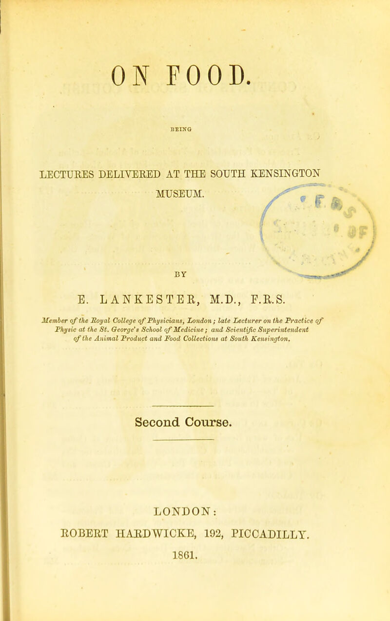 ON FOOD. LECTURES DELIVERED AT THE SOUTH KENSINGTON MUSEUM. BY E. LANKESTER, M.D., F.R.S. 3£emher of the Soyal College of Pht/sicians, Zondon; late Lecturer on the Practice of Phyaic at the St. George's School of Medicine; and Scientific Superintendent qf the Animal Product and Food Collectiom at South Kensington. Second Course. LONDON: ROBERT HARDWICKE, 192, PICCADILLY. 1861.