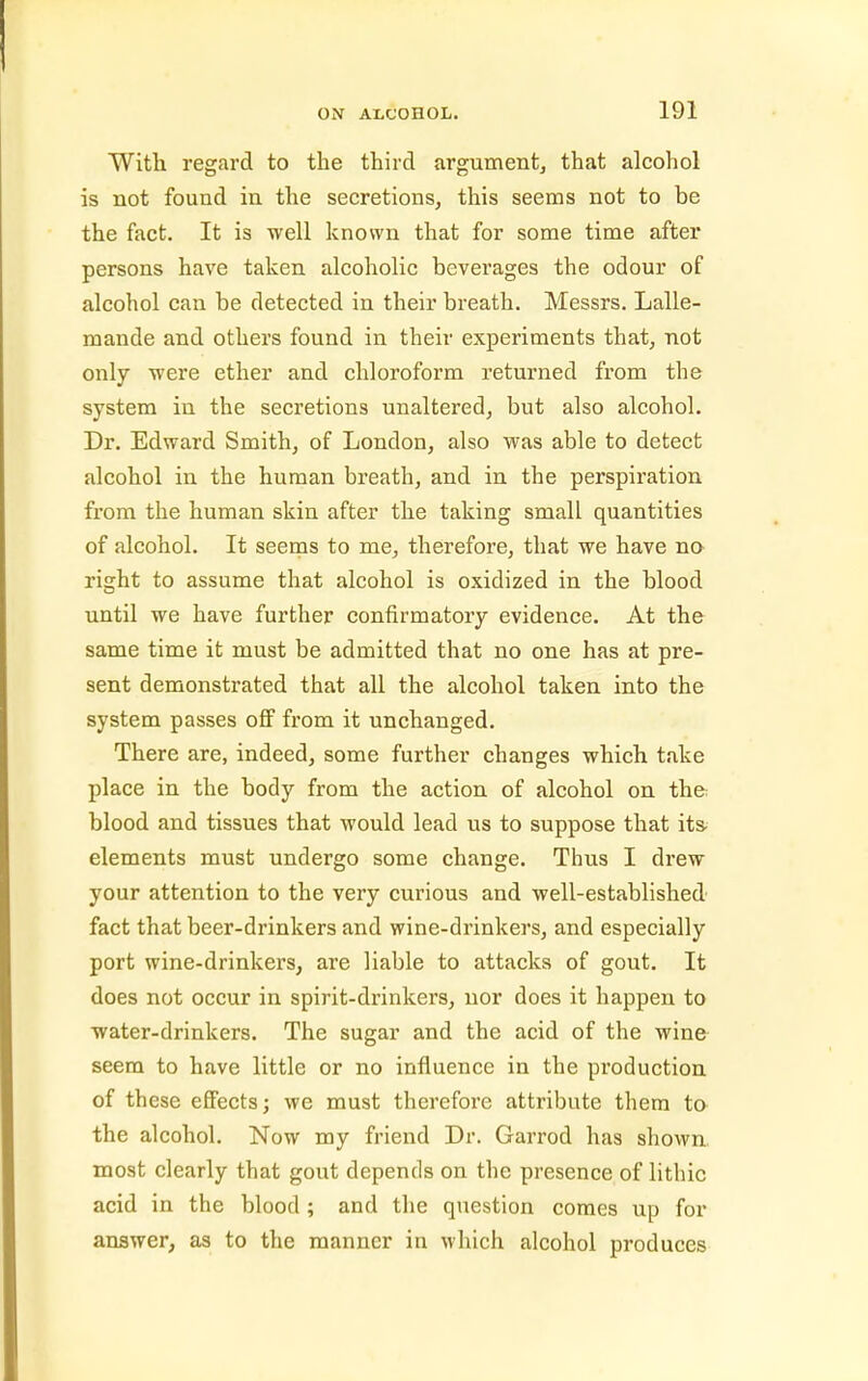 With regard to the third argument^ that alcohol is not found in the secretions, this seems not to be the fact. It is well known that for some time after persons have taken alcoholic beverages the odour of alcohol can be detected in their breath. Messrs. Lalle- mande and others found in their experiments that, not only were ether and chloroform returned from the system in the secretions unaltered, but also alcohol. Dr. Edward Smith, of London, also was able to detect alcohol in the human breath, and in the perspiration from the human skin after the taking small quantities of alcohol. It seems to me, therefore, that we have no right to assume that alcohol is oxidized in the blood until we have further confirmatory evidence. At the same time it must be admitted that no one has at pre- sent demonstrated that all the alcohol taken into the system passes ofi from it unchanged. There are, indeed, some further changes which take place in the body from the action of alcohol on the blood and tissues that would lead us to suppose that ita elements must undergo some change. Thus I drew your attention to the very curious and well-established fact that beer-drinkers and wine-drinkers, and especially port wine-drinkers, are liable to attacks of gout. It does not occur in spirit-drinkers, nor does it happen to water-drinkers. The sugar and the acid of the wine seem to have little or no influence in the production of these effects; we must therefore attribute them to the alcohol. Now my friend Dr. Garrod has shown, most clearly that gout depends on the presence of lithic acid in the blood; and the question comes up for answer, as to the manner in which alcohol produces