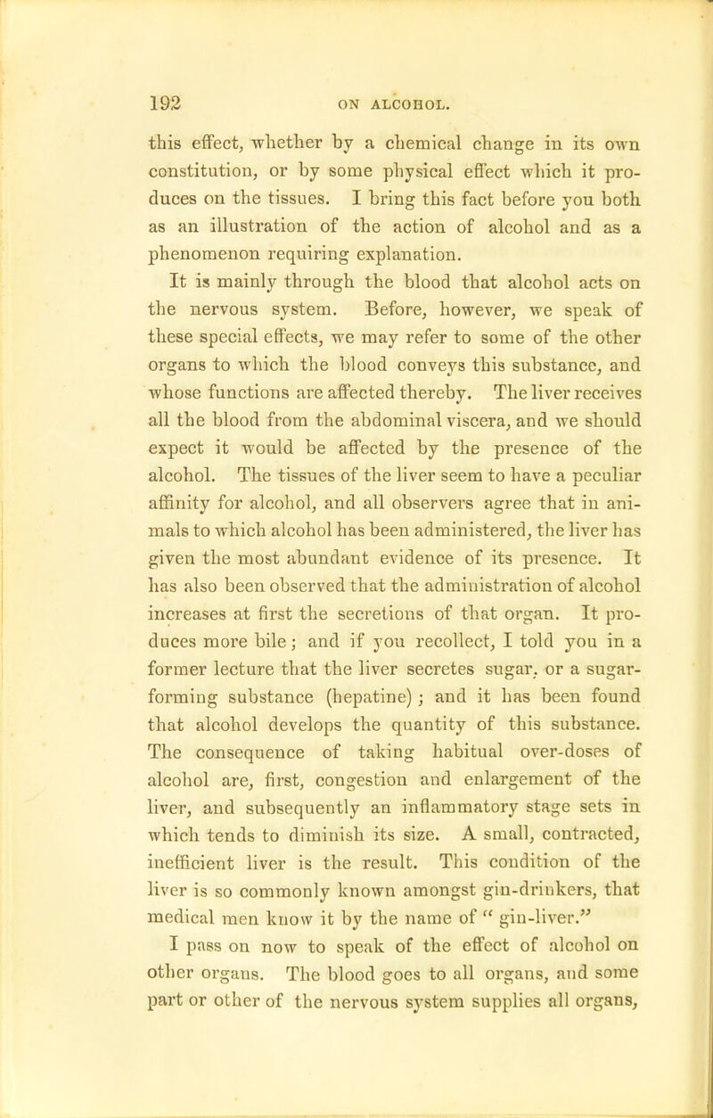this effect, whether by a chemical change in its own constitution, or by some physical effect which it pro- duces on the tissues. I bring this fact before you both as an illustration of the action of alcohol and as a phenomenon requiring explanation. It is mainly through the blood that alcohol acts on the nervous system. Before, however, we speak of these special effects, we may refer to some of the other organs to which the blood conveys this substance, and whose functions are affected thereby. The liver receives all the blood from the abdominal viscera, and we should expect it would be aflPected by the presence of the alcohol. The tissues of the liver seem to have a peculiar affinity for alcohol, and all observers agree that in ani- mals to which alcohol has been administered, the liver has given the most abundant evidence of its presence. It has also been observed that the administration of alcohol increases at first the secretions of that organ. It pro- duces more bile; and if you recollect, I told you in a former lecture that the liver secretes sugar, or a sugar- forming substance (hepatine); and it has been found that alcohol develops the quantity of this substance. The consequence of taking habitual over-doses of alcohol are, first, congestion and enlargement of the liver, and subsequently an inflammatory stage sets in which tends to diminish its size. A small, contracted, inefficient liver is the result. This condition of the liver is so commonly known amongst gin-drinkers, that medical men know it by the name of  gin-liver. I pass on now to speak of the efi'ect of alcohol on other organs. The blood goes to all organs, and some part or other of the nervous S3'stem supplies all organs,