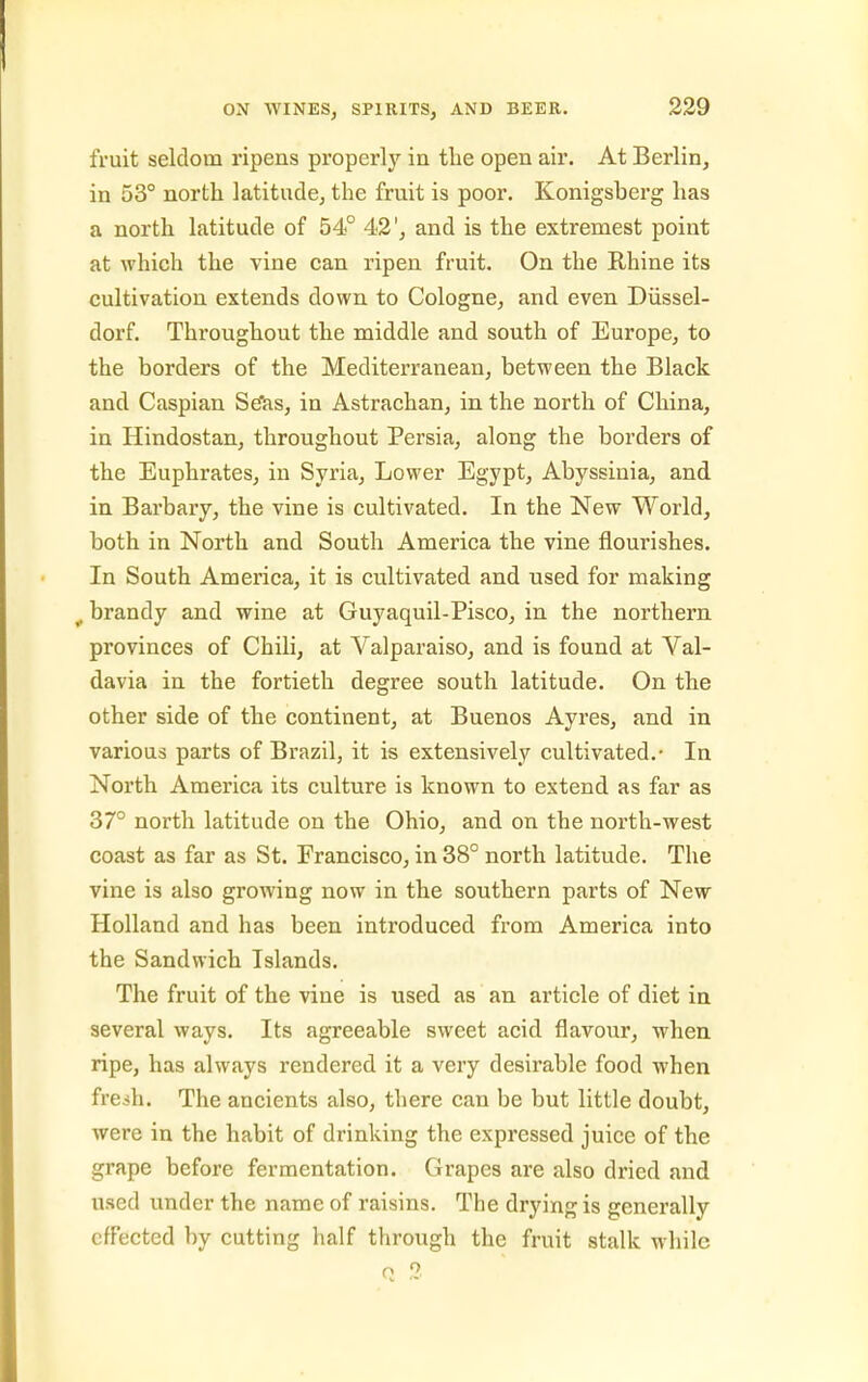 fruit seldom ripens properly in tlie open air. At Berlin, in 53° north latitude, the fruit is poor. Konigsberg has a north latitude of 54° 42', and is the extremest point at which the vine can ripen fruit. On the Rhine its cultivation extends down to Cologne, and even Diissel- dorf. Throughout the middle and south of Europe, to the borders of the Mediterranean, between the Black and Caspian Se'as, in Astrachan, in the north of China, in Hindostan, throughout Persia, along the borders of the Euphrates, in Syria, Lower Egypt, Abyssinia, and in Barbary, the vine is cultivated. In the New World, both in North and South America the vine flourishes. In South America, it is cultivated and used for making ^ brandy and wine at Guyaquil-Pisco, in the northern provinces of Chili, at Valparaiso, and is found at Val- davia in the fortieth degree south latitude. On the other side of the continent, at Buenos Ayres, and in various parts of Brazil, it is extensively cultivated.- In North America its culture is known to extend as far as 37° north latitude on the Ohio, and on the north-west coast as far as St. Francisco, in 38° north latitude. The vine is also growing now in the southern parts of New Holland and has been introduced from America into the Sandwich Islands. The fruit of the vine is used as an article of diet in several ways. Its agreeable sweet acid flavour, when ripe, has always rendered it a very desirable food when fresh. The ancients also, there can be but little doubt, were in the habit of drinking the expressed juice of the grape before fermentation. Grapes are also dried and used under the name of raisins. The drying is generally effected by cutting half through the fruit stalk while Q 3