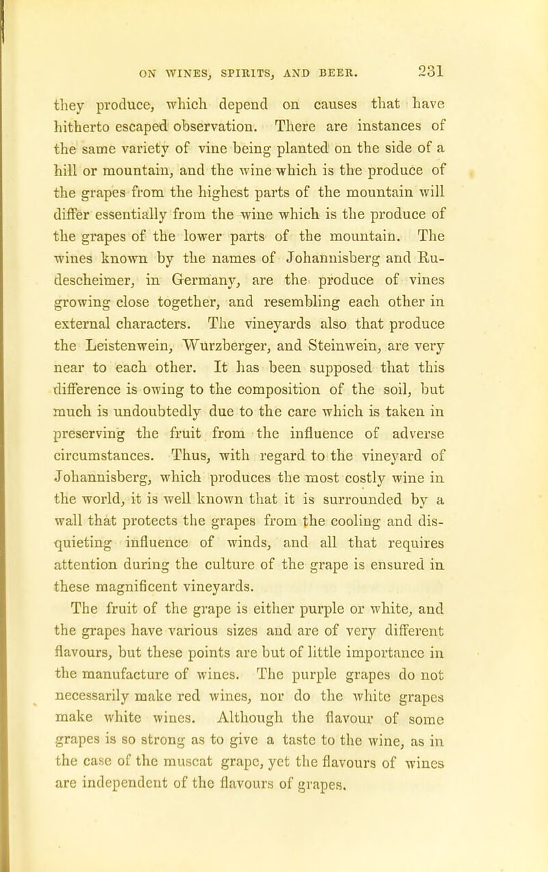 they produce, which depend on causes that have hitherto escaped observation. There are instances of the same variety of vine being planted on the side of a hill or mountain, and the wine which is the produce of the grapes from the highest parts of the mountain will differ essentially from the wine which is the produce of the grapes of the lower parts of the mountain. The wines known by the names of Johannisberg and Ru- descheimer, in Germany, are the produce of vines growing close together, and resembling each other in external characters. The vineyards also that produce the Leistenwein, Wurzberger, and Steinwein, are very near to each other. It has been supposed that this difference is owing to the composition of the soil, but much is undoubtedly due to the care which is taken in preserving the fruit from the influence of adverse circumstances. Thus, with regard to the vineyard of Johannisberg, which produces the most costly wine in the world, it is well known that it is surrounded by a wall that protects the grapes from the cooling and dis- quieting influence of winds, and all that requires attention during the culture of the grape is ensured in these magnificent vineyards. The fruit of the grape is either purple or white, and the grapes have various sizes aud are of very different flavours, but these points are but of little importance in the manufacture of wines. The purple grapes do not necessarily make red wines, nor do the white grapes make white wines. Although the flavour of some grapes is so strong as to give a taste to the wine, as in the case of the muscat grape, yet the flavours of wines are independent of the flavours of grapes.