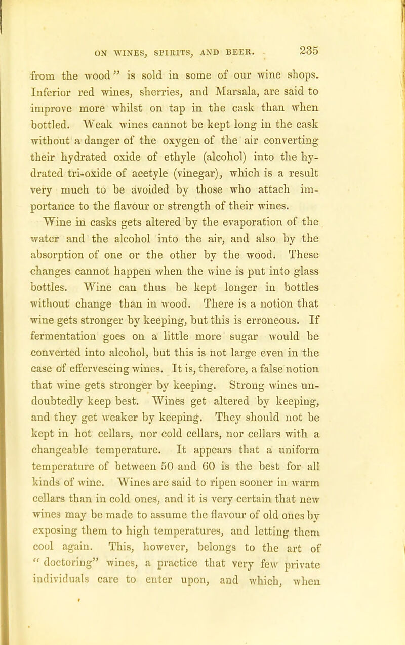 from the wood is sold in some of our wine shops. Inferior red wines, sherries, and Marsahi, are said to improve more whilst on tap in the cask than when bottled. Weak wines cannot be kept long in the cask without a danger of the oxygen of the air converting their hydrated oxide of ethyle (alcohol) into the hy- drated tri-oxide of acetyle (vinegar), which is a result very much to be avoided by those who attach im- portance to the flavour or strength of their wines. Wine in casks gets altered by the evaporation of the water and the alcohol into the air, and also by the absorption of one or the other by the wood. These changes cannot happen when the wine is put into glass bottles. Wine can thus be kept longer in bottles without change than in wood. There is a notion that wine gets stronger by keeping, but this is erroneous. If fermentation goes on a little more sugar would be converted into alcohol, but this is not large even in the case of effervescing wines. It is, therefore, a false notion that wine gets stronger by keeping. Strong wines un- doubtedly keep best. Wines get altered by keeping, and they get weaker by keeping. They should not be kept in hot cellars, nor cold cellars, nor cellars with a changeable temperature. It appears that a uniform temperature of between 50 and 60 is the best for all kinds of wine. Wines are said to ripen sooner in warm cellars than in cold ones, and it is very certain that new wines may be made to assume the flavour of old ones by exposing them to high temperatures, and letting them cool again. This, however, belongs to the art of doctoring wines, a practice that very few private individuals care to enter upon, and which, when