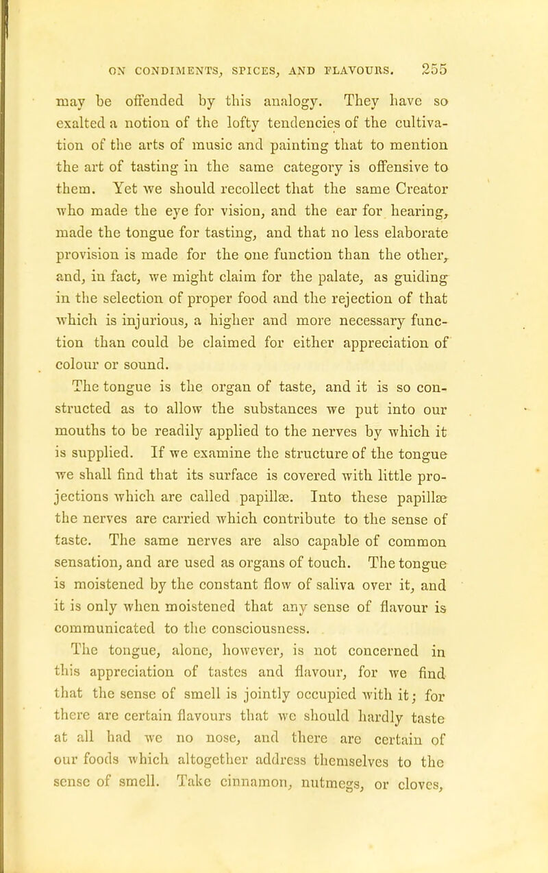 may be offended by this analogy. They have so exalted a notion of the lofty tendencies of the cultiva- tion of the arts of music and painting that to mention the art of tasting in the same categoty is offensive to them. Yet we should recollect that the same Creator who made the eye for vision, and the ear for hearing, made the tongue for tasting, and that no less elaborate provision is made for the one function than the other,, and, in fact, we might claim for the palate, as guiding in the selection of proper food and the rejection of that which is injurious, a higher and more necessary func- tion than could be claimed for either appreciation of colour or sound. The tongue is the organ of taste, and it is so con- structed as to allow the substances we put into our mouths to be readily applied to the nerves by which it is siipplied. If we examine the structure of the tongue we shall find that its surface is covered with little pro- jections which are called papillae. Into these papillaj the nerves are carried which contribute to the sense of taste. The same nerves are also capable of common sensation, and are used as organs of touch. The tongue is moistened by the constant flow of saliva over it, and it is only when moistened that any sense of flavour is communicated to the consciousness. The tongue, alone, however, is not concerned in this appreciation of tastes and flavour, for we find that the sense of smell is jointly occupied with it; for there are certain flavours that wc should hardly taste at all had we no nose, and there are certain of our foods which altogether address themselves to the sense of smell. Take cinnamon, nutmegs, or cloves,
