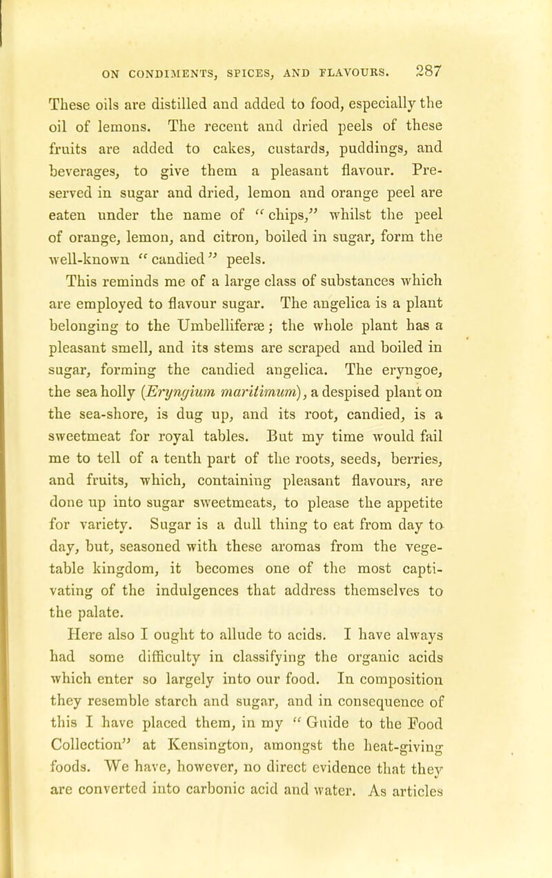 These oils are distilled and added to food, especially the oil of lemons. The recent and dried peels of these fruits are added to cakes, custards, puddings, and beverages, to give them, a pleasant flavour. Pre- served in sugar and dried, lemon and orange peel are eaten under the name of  chips,^' whilst the peel of orange, lemon, and citron, boiled in sugar, form the well-known  candied  peels. This reminds me of a large class of substances which are employed to flavour sugar. The angelica is a plant belonging to the Umbelliferse; the whole plant has a pleasant smell, and its stems are scraped and boiled in sugar, forming the candied angelica. The eryngoe, the sea holly {Eryngium Jwari^imMm), a despised plant on the sea-shore, is dug up, and its root, candied, is a sweetmeat for royal tables. But my time would fail me to tell of a tenth part of the roots, seeds, berries, and fruits, which, containing pleasant flavours, are done up into sugar sweetmeats, to please the appetite for variety. Sugar is a dull thing to eat from day ta day, but, seasoned with these aromas from the vege- table kingdom, it becomes one of the most capti- vating of the indulgences that address themselves to the palate. Here also I ought to allude to acids. I have always had some difficulty in classifying the organic acids which enter so largely into our food. In composition they resemble starch and sugar, and in consequence of this I have placed them, in my  Guide to the Food Collection at Kensington, amongst the heat-giving foods. We have, however, no direct evidence that they are converted into carbonic acid and water. As articles