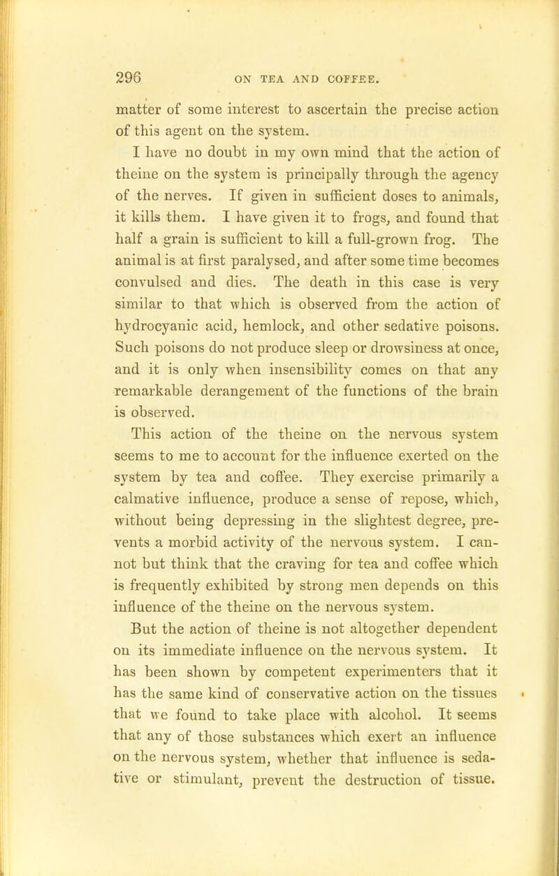 matter of some interest to ascertain the precise action of this agent on the system. I have no doubt in my own mind that the action of theine on the system is principally through the agency of the nerves. If given in sufficient doses to animals, it kills them. I have given it to frogs, and found that half a grain is sufficient to kill a full-grown frog. The animal is at first paralysed, and after some time becomes convulsed and dies. The death in this case is very similar to that which is observed from the action of hydrocyanic acid, hemlock, and other sedative poisons. Such poisons do not produce sleep or drowsiness at once, and it is only when insensibility comes on that any remarkable derangement of the functions of the brain is observed. This action of the theine on the nervous system seems to me to account for the influence exerted on the system by tea and coffee. They exercise primarily a calmative influence, produce a sense of repose, which, without being depressing in the slightest degree, pre- vents a morbid activity of the nervous system. I can- not but think that the craving for tea and coff'ee which is frequently exhibited by strong men depends on this influence of the theine on the nervous system. But the action of theine is not altogether dependent on its immediate influence on the nervous system. It has been shown by competent experimenters that it has the same kind of conservative action on the tissues that we found to take place with alcohol. It seems that any of those substances which exert an influence on the nervous system, whether that influence is seda- tive or stimulant, prevent the destruction of tissue.