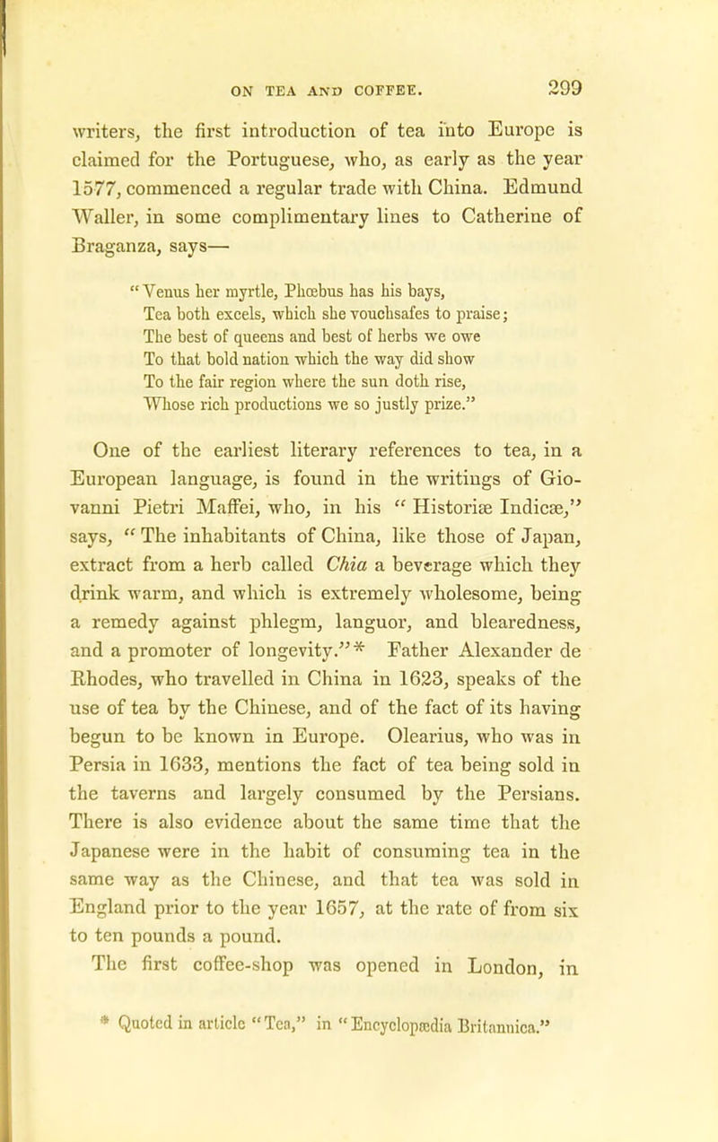 writerSj the first introduction of tea into Europe is claimed for the Portuguese^ who, as early as the year 1577, commenced a regular trade with China. Edmund Waller, in some complimentary lines to Catherine of Braganza, says—  Venus her myrtle, Phoebus has his bays, Tea both excels, which she vouchsafes to praise; The best of queens and best of herbs we owe To that bold nation which the way did show To the fair region where the sun doth rise, Whose rich productions we so justly prize. One of the earliest literary references to tea, in a European language, is found in the writings of Gio- vanni Pietri Maffei, who, in his  Historise Indicse, says,  The inhabitants of China, like those of Japan, extract from a herb called Ckia a beverage which they drink warm, and which is extremely wholesome, being a remedy against phlegm, languor, and blearedness, and a promoter of longevity.* Father Alexander de E-hodes, who travelled in China in 1623, speaks of the use of tea bv the Chinese, and of the fact of its having: begun to be known in Europe. Olearius, who was in Persia in 1633, mentions the fact of tea being sold in the taverns and largely consumed by the Persians. There is also evidence about the same time that the Japanese were in the habit of consuming tea in the same way as the Chinese, and that tea was sold in England prior to the year 1657, at the rate of from six to ten pounds a pound. The first coffee-shop was opened in London, in * Quoted in article Tea, in Encycloprodia Britanuica.