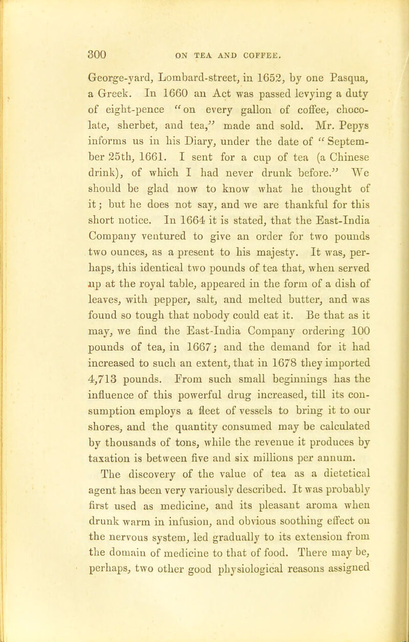 George-yard, Lombard-street, in 1653, by one Pasqua, a Greek. In 1660 an Act was passed levying a duty of eigbt-pence  on every gallon of coffee, choco- late, sherbet, and tea, made and sold. Mr. Pepys informs us in his Diary, under the date of  Septem- ber 25th, 1661. I sent for a cup of tea (a Chinese drink), of which I had never drunk before. We should be glad now to know what he thought of it; but he does not say, and we are thankful for this short notice. In 1664 it is stated, that the East-India Company ventured to give an order for two pounds two ounces, as a present to his majesty. It was, per- haps, this identical two pounds of tea that, when served up at the royal table, appeared in the form of a dish of leaves, with pepper, salt, and melted butter, and was found so tough that nobody could eat it. Be that as it may, we find the East-India Company ordering 100 pounds of tea, in 1667; and the demand for it had increased to such an extent, that in 1678 they imported 4,713 pounds. From such small beginnings has the influence of this powerful drug increased, till its con- sumption employs a fleet of vessels to bring it to our shores, and the quantity consumed may be calculated by thousands of tons, while the revenue it produces by taxation is between five and six millions per annum. The discovery of the value of tea as a dietetical agent has been very variously described. It was probably first used as medicine, and its pleasant aroma when drunk warm in infusion, and obvious soothing effect on the nervous system, led gradually to its extension from the domain of medicine to that of food. There may be, perhaps, two other good physiological reasons assigned