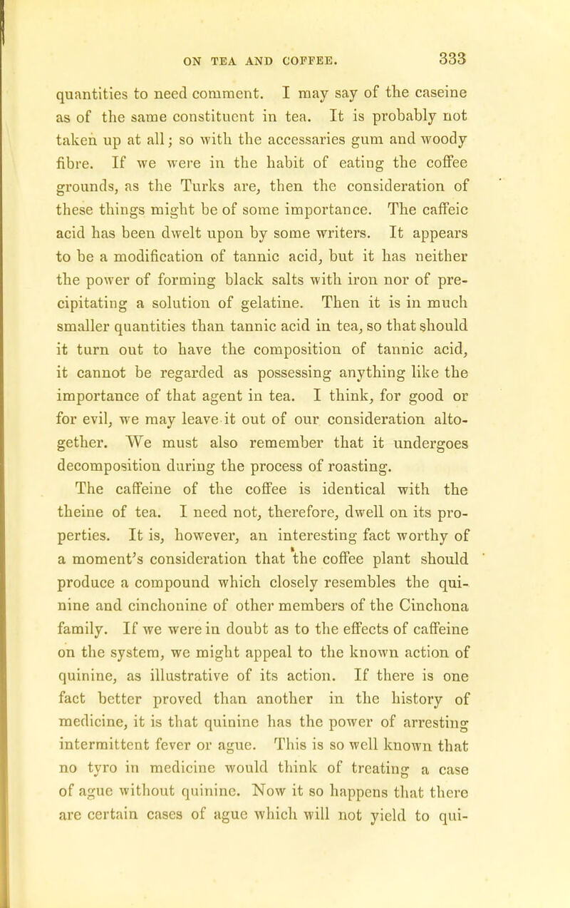 quantities to need comment. I may say of the caseine as of the same constituent in tea. It is probably not taken up at all; so with the accessaries gum and woody fibre. If we were in the habit of eating the coffee grounds, as the Turks are, then the consideration of these things might be of some importance. The cafFeic acid has been dwelt upon by some writers. It appears to be a modification of tannic acid, but it has neither the power of forming black salts with iron nor of pre- cipitating a solution of gelatine. Then it is in much smaller quantities than tannic acid in tea, so that should it turn out to have the composition of tannic acid, it cannot be regarded as possessing anything like the importance of that agent in tea. I think, for good or for evil, we may leave it out of our consideration alto- gether. We must also remember that it undergoes decomposition during the process of roasting. The caffeine of the cofi'ee is identical with the theine of tea. I need not, therefore, dwell on its pro- perties. It is, however, an interesting fact worthy of a moment's consideration that the cofi'ee plant should produce a compound which closely resembles the qui- nine and cinchonine of other members of the Cinchona family. If we were in doubt as to the efi'ects of cafi'eine on the system, we might appeal to the known action of quinine, as illustrative of its action. If there is one fact better proved than another in the history of medicine, it is that quinine has the power of arresting intermittent fever or ague. This is so well known that no tyro in medicine would think of treating a case of ague without quinine. Now it so happens that there are certain cases of ague which will not yield to qui-