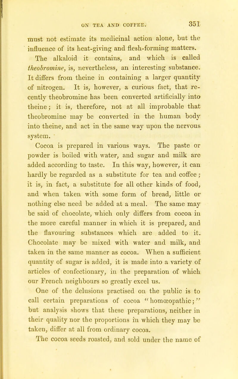 must not estimate its medicinal action alone, but the influence of its heat-giving and flesh-forming matters. The alkaloid it contains, and which is called theobromine, is, nevertheless, an interesting substance. It differs from theine in containing a larger quantity of nitrogen. It is, however, a curious fact, that re- cently theobromine has been converted artificially into theine; it is, therefore, not at all improbable that theobromine may be converted in the human body into theine, and act in the same way upon the nervous system. ' Cocoa is prepared in various ways. The paste or powder is boiled with water, and sugar and milk are added according to taste. In this way, however, it can hardly be regarded as a substitute for tea and coffee ; it is, in fact, a substitute for all other kinds of food, and when taken with some form of bread, little or nothing else need be added at a meal. The same may be said of chocolate, which only differs from cocoa in the more careful manner in which it is prepared, and the flavouring substances which, are added to it. Chocolate may be mixed with water and milk, and taken in the same manner as cocoa. When a sufficient quantity of sugar is added, it is made into a variety of articles of confectionary, in the preparation of which our French neighbours so greatly excel us. One of the delusions practised on the public is to call certain preparations of cocoa  homoeopathic; but analysis shows that these preparations, neither in their quality nor the proportions in which they may be taken, differ at all from ordinary cocoa. The cocoa seeds roasted, and sold under the name of