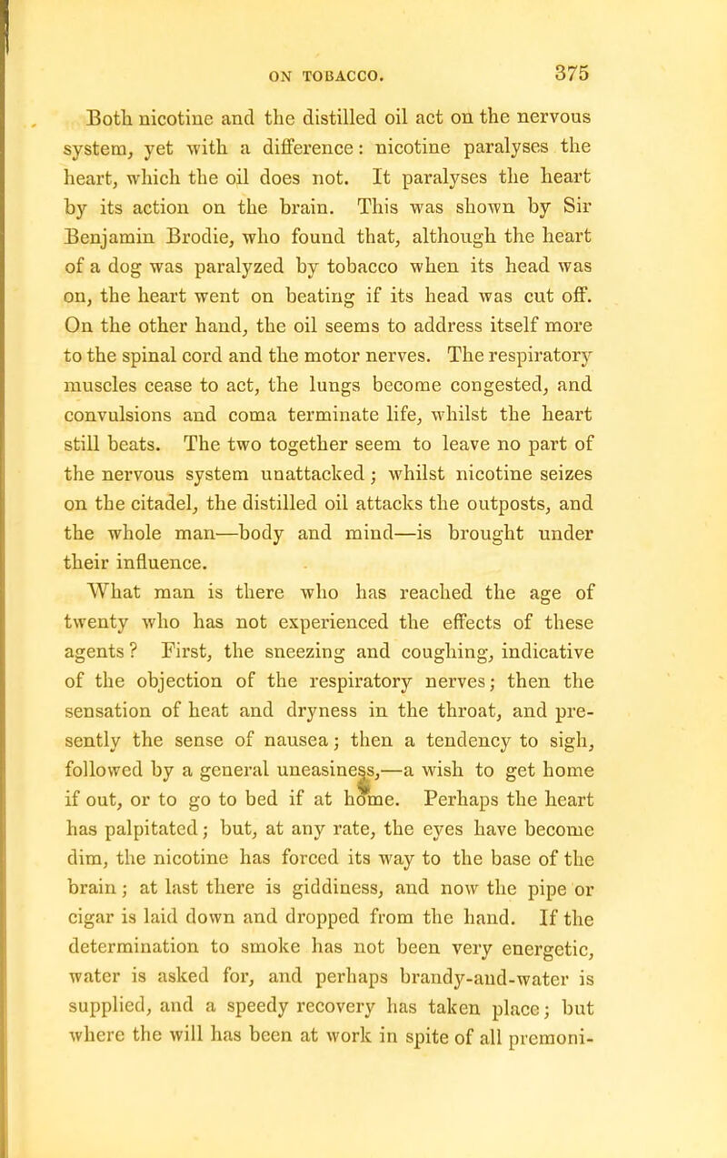 Both nicotine and the distilled oil act on the nervous system, yet with a difference: nicotine paralyses the heart, which the oil does not. It paralyses the heart by its action on the brain. This was shown by Sir Benjamin Brodie, who found that, although the heart of a dog was paralyzed by tobacco when its head was on, the heart went on beating if its head was cut off. On the other hand, the oil seems to address itself more to the spinal cord and the motor nerves. The respiratory muscles cease to act, the lungs become congested, and convulsions and coma terminate life, whilst the heart still beats. The two together seem to leave no part of the nervous system unattacked; whilst nicotine seizes on the citadel, the distilled oil attacks the outposts, and the whole man—body and mind—is brought under their influence. What man is there who has reached the age of twenty who has not experienced the effects of these agents ? First, the sneezing and coughing, indicative of the objection of the respiratory nerves; then the sensation of heat and dryness in the throat, and pre- sently the sense of nausea; then a tendency to sigh, followed by a general uneasiness,—a wish to get home if out, or to go to bed if at home. Perhaps the heart has palpitated; but, at any rate, the eyes have become dim, the nicotine has forced its way to the base of the brain; at last there is giddiness, and now the pipe or cigar is laid down and dropped from the hand. If the determination to smoke has not been very energetic, water is asked for, and perhaps brandy-aud-water is supplied, and a speedy recovery has taken place; but where the will has been at work in spite of all premoni-