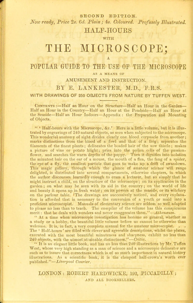 SECOND EDITIOH. N^oio ready, Price 2s. Qd. Plain; 4:s. Coloured. Profusely Illustrated. HALP-HOURS WITH THE MICROSCOPE; A POPULAR GUIDE TO THE USE OF THE MICROSCOPE AS A MEANS OF AMUSEMENT AND INSTRUCTION. BY E. LANKESTER, M.D., F.R.S. WITH DRAWINGS OF 250 OBJECTS FROM NATURE BY TUFFEN WEST. Contents :—Half an Hour on the Structure—Half an Hour in the Garden— Half an Hour in the Country—Half an Hour at the Pondside—Half an Hour at the Seaside—Half an Hour Indoors—Appendix: the Preparation and Mounting of Objects.  ' Half-hours with the Microscope, &c.' Here is a little volume, but it is illus- trated by engravings of 240 natural oljjects, as seen when subjected to the microscope. This wonderl'ul anatomy of sight divides clearly one blood corpuscle from another; marks distinctions from the blood of a fowl and that of a frog; separates the filaments of the finest plants ; delineates the beaded hair of the sow thistle; makes a picture of vine or potato blight; pries into the pollen cells of the passion- flower, and searches the warm depths of the poppy. Then it dignifies into isolation the minutest hair on the ear of a mouse, the mouth of a flea, the fang of a spider, the eye of a fly, the smallest particle that goes to make up a diift of swandown. This magic gallery, through which the glance of amateur science will range delighted, is distributed into several compartments, otherwise chapters, in which the author discourses learnedly enough to cram a lecturer, but so simply that he might instruct a child, on the structure of the microscope; on its application in the garden ; on what may be seen wiih its aid in the country; on the world of life and beauty it opens up in fresh water; on its powers at the seaside, or its witchery on the parlour table. 'The drawings are successively noticed, and every e.xplana- tion is afforded that is necessary to the conversion of a youth or maid into a proficient microscopist. Manuals of elementary science are seldom so well adapted to please no less than to teach. The compiler of the volume has this conspicuous merit: that he deals with wonders and never exaggerates them.—Athenmim.  At a time when microscopic investigation has become so general, whether as a study or a hobby, the beautiful little volume before us cannot be otherwise than welcome. It is, in fact, a very complete manual for the amateur microscopist. . . The ' Half-hours' are filled with clever and agreeable descriptions, whilst the plates, executed with the most beautiful minuteness and sharpness, exhibit no less than 240 objects, with the utmost attainable distinctness.—Critic.  It is an elegant httle book, and has no less than 240 illustrations by Mr. Tuffen West, whose very high standing as a man of science and a microscopic delineator are such as to insure that correctness which is of so much import^mce in natural history illustrations. As a scientific book, it is the cheapest half-crown's worth ever published.—Liverpool Courier. LONDON: EOBEllT HAllDWICKE, 192, PICCADILLY; AND ALL BOOKSELLEES.