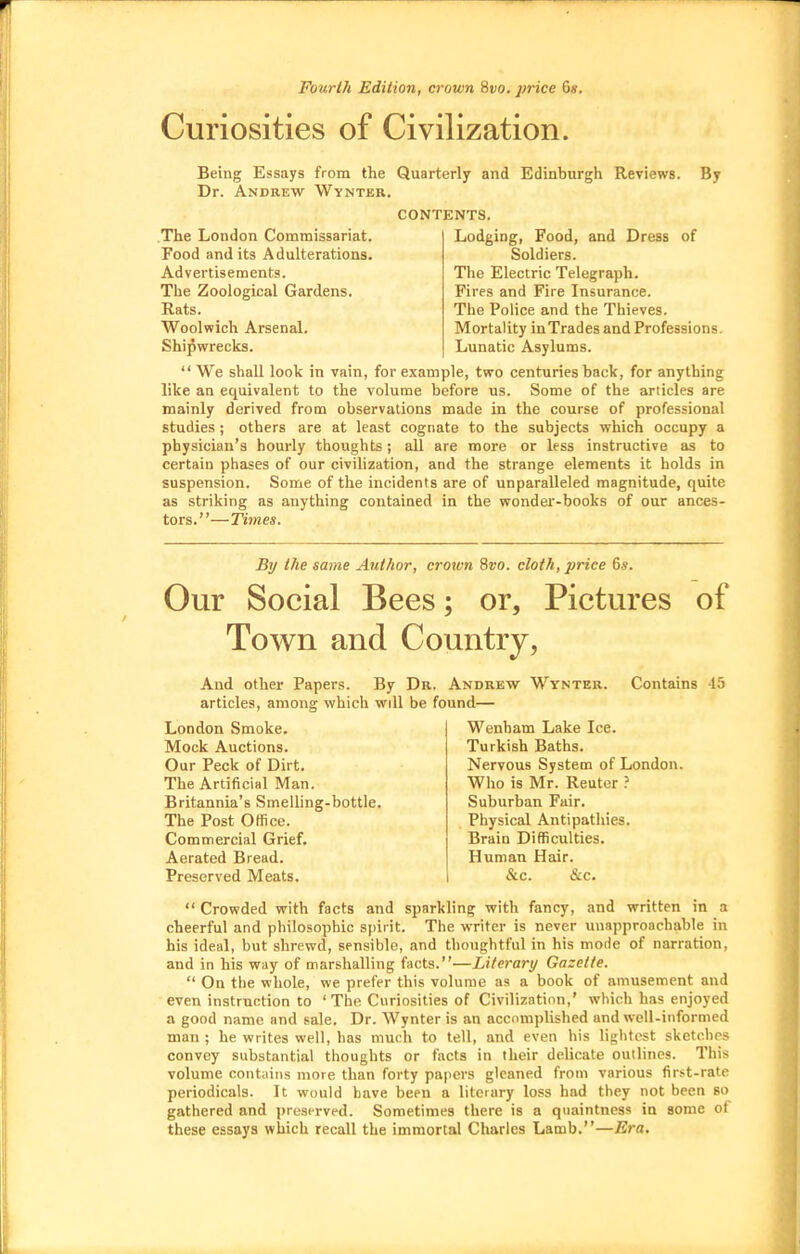 Fourth Edition, crown 8t)0. price 6«. Curiosities of Civilization. Being Essays from the Quarterly and Edinburgh Reviews. By Dr. Andrew Wynter. CONTENTS. .The London Commissariat. Food and its Adulterations. Advertisements. The Zoological Gardens. Rats. Woolwich Arsenal. Shipwrecks. Lodging, Food, and Dress of Soldiers. The Electric Telegraph. Fires and Fire Insurance. The Police and the Thieves. Mortality inTrades and Professions. Lunatic Asylums.  We shall look in vain, for example, two centuries back, for anything like an equivalent to the volume before us. Some of the articles are mainly derived from observations made in the course of professional studies ; others are at least cognate to the subjects which occupy a physician's hourly thoughts; all are more or less instructive as to certain phases of our civilization, and the strange elements it holds in suspension. Some of the incidents are of unparalleled magnitude, quite as striking as anything contained in the wonder-books of our ances- tors.—Times. By the same Author, crown Svo. cloth, price 6s. Our Social Bees; or. Pictures of Town and Country, And other Papers. By Dr. Andrew articles, among which will be found— Wtnter. Contains 45 London Smoke. Mock Auctions. Our Peck of Dirt. The Artificial Man. Britannia's Smelling-bottle. The Post Office. Commercial Grief. Aerated Bread. Preserved Meats. Wenham Lake Ice. Turkish Baths. Nervous System of London. Who is Mr. Reutcr ? Suburban Fair. Physical Antipathies. Brain Difficulties. Human Hair. &.C. &c.  Crowded with facts and sparkling with fancy, and written in a cheerful and philosophic spirit. The writer is never unapproachable in his ideal, but shrewd, sensible, and thoughtful in his mode of narration, and in his way of marshalling facts.—Literary Gazette.  On the whole, we prefer this volume as a book of amusement and even instruction to ' The Curiosities of Civilization,' which has enjoyed a good name and sale. Dr. Wynter is an accomplished and well-informed man ; he writes well, has much to tell, and even his lightest sketches convey substantial thoughts or facts in their delicate outlines. This volume contains more than forty papers gleaned from various first-rate periodicals. It would have been a literary loss had they not been so gathered and preserved. Sometimes there is a qiiaintness in some ot these essays which recall the immortal Charles Lamb.—Era.