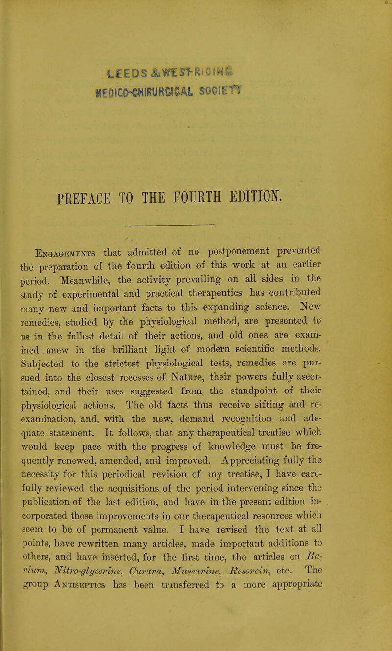 UEDICiKWIRURGICAi SOCIEn PREFACE TO THE FOURTH EDITION. Engagements tliat admitted of no postponement prevented the preparation of the fourth edition of this work at an earlier period. Meanwhile, the activity prevailing on all sides in the study of experimental and practical therapeutics has contributed many new and important facts to this expanding science. Kew remedies, studied by the physiological method, are presented to us in the fullest detail of their actions, and old ones are exam- ined anew in the brilliant light of modern scientific methods. Subjected to the strictest physiological tests, remedies are pur- sued into the closest recesses of Nature, their powers fully ascer- tained, and their uses suggested from the standpoint of their physiological actions. The old facts thus receive sifting and re- examination, and, with the new, demand recognition and ade- quate statement. It follows, that any therapeutical treatise which would keep pace with the progress of knowledge must be fre- quently renewed, amended, and improved. Appreciating fully the necessity for this periodical revision of my treatise, I have care- fully reviewed the acquisitions of the period intervening since the publication of the last edition, and have in the present edition in- corporated those improvements in our therapeutical resources which seem to be of permanent value. I have revised the text at all points, have rewritten many articles, made important additions to others, and have inserted, for the first time, the articles on Ba- rium^ Nitro-glycerine^ Curara, MitscaHne, Resorcin, etc. The group Antiseptics has been transferred to a more appropriate