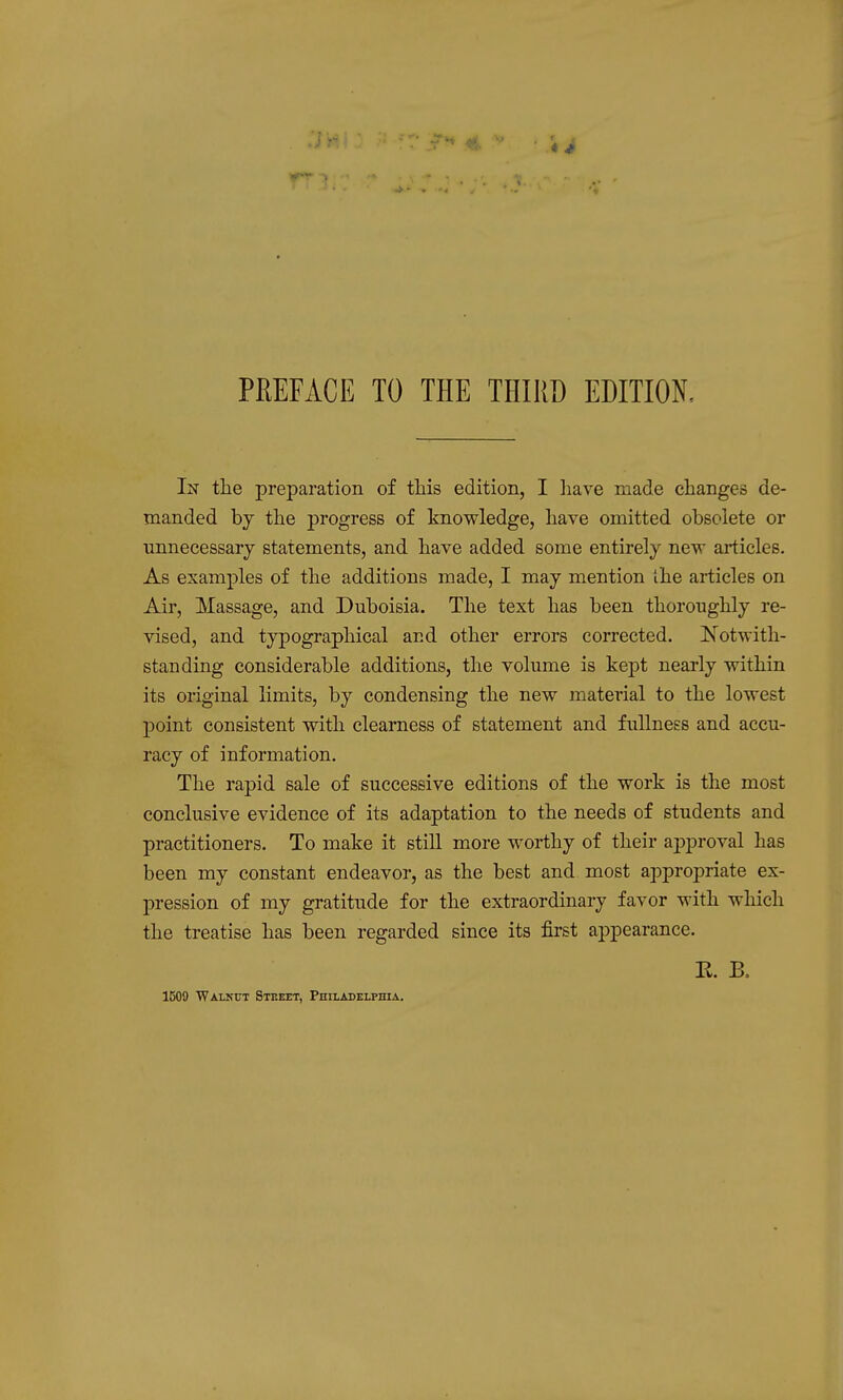 In the preparation of this edition, I liave made changes de- manded by the progress of knowledge, have omitted obsolete or unnecessary statements, and have added some entirely new articles. As examples of the additions made, I may mention the articles on Air, Massage, and Duboisia. The text has been thoroughly re- vised, and typographical and other errors corrected. IS^otwith- standing considerable additions, the volume is kept nearly within its original limits, by condensing the new material to the lowest point consistent with clearness of statement and fullness and accu- racy of information. The rapid sale of successive editions of the work is the most conclusive evidence of its adaptation to the needs of students and practitioners. To make it still more worthy of their approval has been my constant endeavor, as the best and most appropriate ex- pression of my gratitude for the extraordinary favor with which the treatise has been regarded since its first appearance. R. B. 1509 WALKtrT Steeet, Philadelphia,