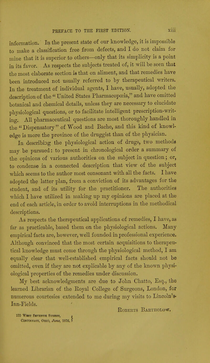 information.' In the present state of our knowledge, it is impossible to make a classification free from defects, and I do not claim for mine that it is superior to others—only that its simplicity is a point in its favor. As respects the subjects treated of, it will be seen that the most elaborate section is that on aliment, and that remedies have been introduced not usually referred to by therapeutical writers. In the treatment of individual agents, I have, usually, adopted the description of the  United States Pharmacopoeia, and have omitted botanical and chemical details, unless they are necessary to elucidate physiological questions, or to facilitate intelligent prescription-writ- ing.. All pharmaceutical questions are most thoroughly handled in the  Dispensatory  of Wood and Bache, and this kind of knowl- edge is more the province of the druggist than of the physician. In describing the physiological action of drugs, two methods may be pursued: to present in chronological order a summary of the opinions of various authorities on the subject in question; or, to condense in a connected description that view of the subject which seems to the author most consonant with all the facts. I have adopted the latter plan, from a conviction of its advantages for the student, and of its utility for the practitioner. The authorities which I have utilized in making up my opinions are placed at the end of each article, in order to avoid interraptions in the methodical descriptions. As respects the therapeutical applications of remedies, I have, as far as practicable, based them on the physiological actions. Many empirical facts are, however, well founded in professional experience. Although convinced that the most certain acquisitions to therapeu- tical knowledge must come through the physiological method, I am equally clear that well-established empirical facts should not be omitted, even if they are not explicable by any of the known physi- ological properties of the remedies under discussion. My best acknowledgments are due to John Chatto, Esq., the learned Librarian of the Royal College of Surgeons, London, for numerous courtesies extended to me during my visits to Lincoln's- Inn-riclds. EOBERTS BaETUOLOVST. 120 Wbst SKYUNTn Stmet, j Graeme ATT, OniO, Jwie, 1876. 5