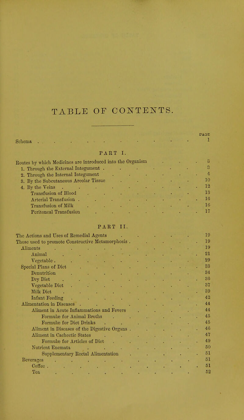 TABLE OF OOl^TEKTS. Schema . . PART I. Routes by which Medicines are introduced into the Organism 1. Through the External Integument . 2. Through the Internal Integument 3. By the Subcutaneous Areolar Tissue 4. By the Veins ...... Transfusion of Blood .... Arterial Transfusion . . . . . Transfusion of Milk .... Peritoneal Transfusion .... PART II. The Actions and Uses of Remedial Agents Those used to promote Constructive Metamorphosis Aliments ..... Animal .... Vegetable ..... Special Plans of Diet Denutritlon .... Dry Diet .... Vegetable Diet Milk Diet .... Infant Feeding .... Alimentation in Diseases . Aliment in Acute Inflammations and Fevers Formulae for Animal Broths Formulaj for Diet Drinks Aliment in Diseases of the Digestive Organs Aliment in Cachectic States Formula) for Articles of Diet Nutrient Enemata Supplementary Rectal Alimentation Beverages ..... Coffee ..... Tea .... .