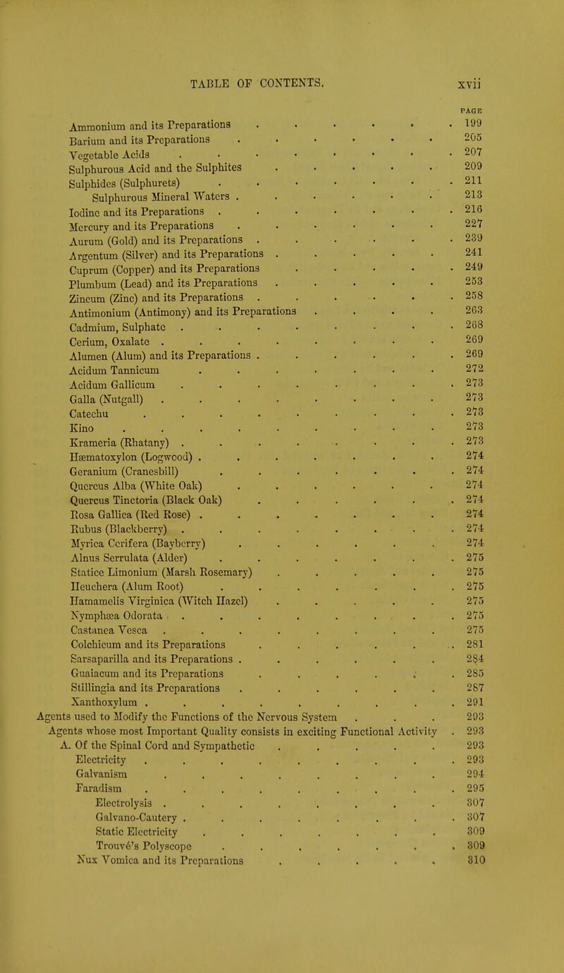 PAGE Ammonium and its Preparations . . • . . .199 Barium and its Preparations ...... 205 Vegetable Acids . . • • • • • .207 Sulphurous Acid and the Sulphites ..... 209 Sulphides (Sulphurets) . . • • • • -211 Sulphurous Mineral Waters . • • • • • 213 Iodine and its Preparations . . . • • • .216 Mercury and its Preparations ...... 22*7 Aurura (Gold) and its Preparations . . . . . . 239 Argentum (Silver) and its Preparations . . . . .241 Cuprum (Copper) and its Preparations . . . . .249 Plumbum (Lead) and its Preparations ..... 253 Zineum (Zinc) and its Preparations . . . • . .258 Antimonium (Antimony) and its Preparations . . . . 263 Cadmium, Sulphate 268 Cerium, Oxalate 269 Alumen (Alum) and its Preparations ...... 269 Acidum Tannicum . . . . • • • 272 Acidum Gallicum . . . . . • • .273 Galla (N-utgall) 273 Catechu 273 Kino 273 Krameria (Rhatany) ........ 273 Esematoxylon (Logwood) . . . . . . .274 Geranium (Cranesbill) . . . . . . .274 Qucrcus Alba (White Oak) ...... 274 Quercus Tinetoria (Black Oak) . . . . . .274 Rosa Gallica (Red Rose) ....... 274 Rubus (Blackberry) ........ 274 Myrica Cerifera (Bayborry) . . . . . .274 Alnus Serrulata (Alder) ....... 275 Statice Limonium (Marsh Rosemary) ..... 275 Ileuchera (Alum Root) ....... 275 Ilamamelis Virginica (Witch Hazel) ..... 275 Nymphtea Odorata . . . . . . . .275 Castanea Vcsca . . . . . . . .275 Colchicum and its Preparations . . . . . .281 Sarsaparilla and its Preparations ...... 2§4 Guaiaeum and its Preparations 285 Stillingia and its Preparations ...... 287 Xanthoxylum . . . . . . . . .291 Agents used to Modify the Functions of the Nervous System . . . 293 Agents whose most Important Quality consists in exciting Functional Activity . 293 A. Of the Spinal Cord and Sympathetic ..... 293 Electricity ......... 293 Galvanism ........ 294 Faradism ......... 295 Electrolysis ........ S07 Galvano-Cautery ........ 307 Static Electricity ....... 309 Trouv6's Polyscope . . . . . . .809 Nux Vomica and its Preparations ..... 310