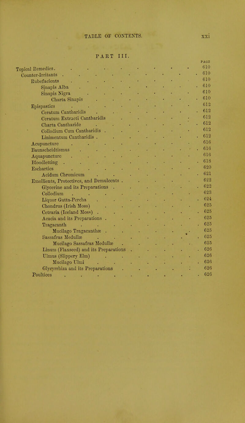 PART III. Topical Remedies. . . • • Counter-irritants . . . . ■ Rubefacients .... Sinapis Alba . . . . Sinapis Nigra Charta Sinapis Epispastics . . . • Ceratum Cantharidis Ceratum Extracti Cantharidis Charta Cantharide CoUodium Cum Cantharidis . Linimentum Cantharidis . Acupuncture . . • Baunscheidtismus Aquapuncture .... Bloodletting .... Eschartics .... Acidum Chromicum Emollients, Protectives, and Demulcents . Glycerine and its Preparations . CoUodium .... Liquor Gutta-Percha Chondrus (Irish Moss) Cetraria (Iceland Moss) . Acacia and its Preparations . Tragacanth Mucilago Tragacanthae . Sassafras Medullte Mucilago Sassafras Medullae Linum (Flaxseed) and its Preparations Ulmus (Slippery Elm) Mucilago Ulmi Glycyrrhiza and its Preparations Poultices .....