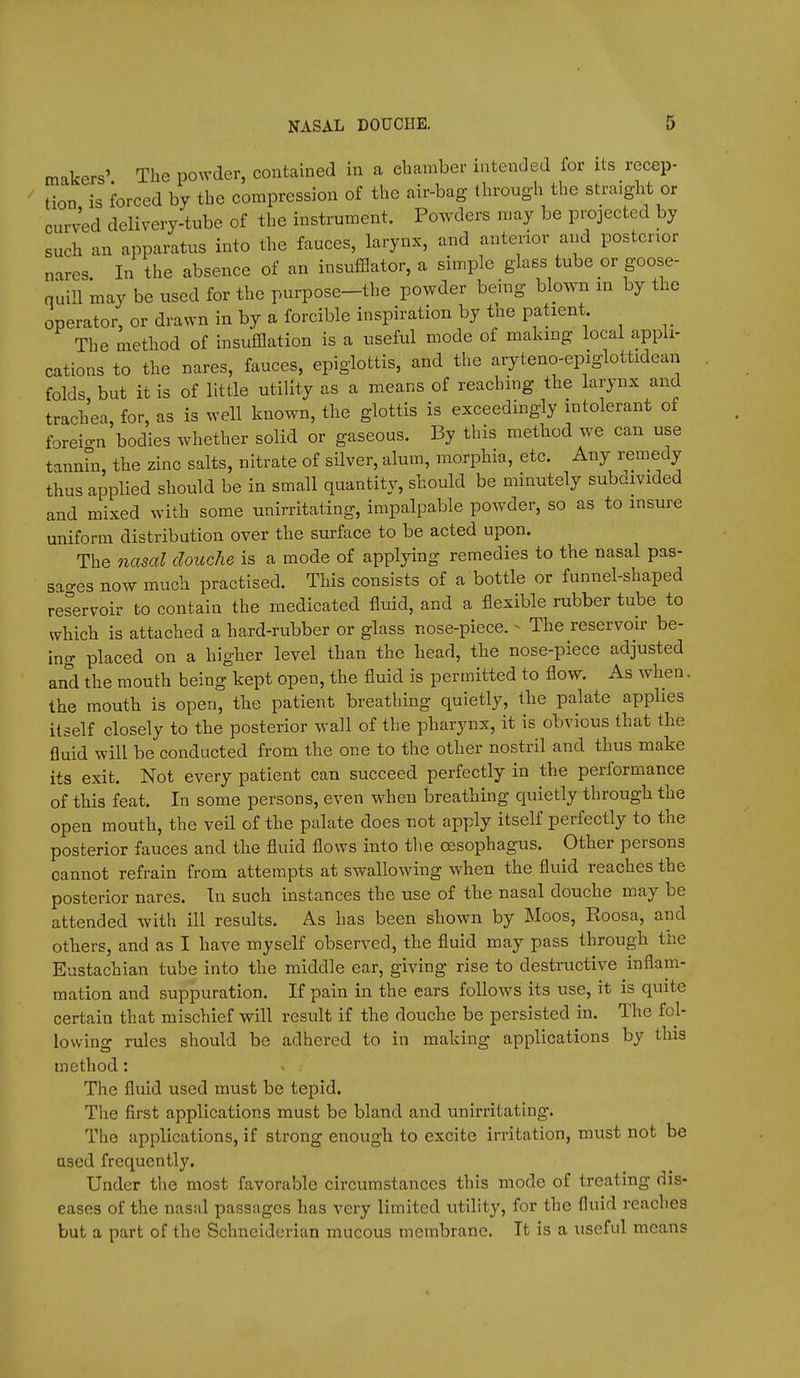 makers' The powder, contained in a eliamber intended for its recep- tion is forced by the compression of the air-bag through the straight or curved delivery-tube of the instrument. Powders may be projected by such an apparatus into the fauces, larynx, and anterior and posterior nares In the absence of an insufflator, a simple glass tube or goose- quill may be used for the purpose-the powder being bbwn m by the operator, or drawn in by a forcible inspiration by the patient _ The method of insufflation is a useful mode of making local appli- cations to the nares, fauces, epiglottis, and the aryteno-epiglottidean folds but it is of little utility as a means of reaching the larynx and trachea, for, as is well known, the glottis is exceedingly intolerant of foreio-n bodies whether solid or gaseous. By this method we can use tannhi, the zinc salts, nitrate of silver, alum, morphia, etc. Any remedy thus applied should be in small quantity, should be minutely subaivided and mixed with some unirritating, impalpable powder, so as to insure uniform distribution over the surface to be acted upon. The nasal douche is a mode of applying remedies to the nasal pas- sages now much practised. This consists of a bottle or funnel-shaped reservoir to contain the medicated fluid, and a flexible rubber tube to which is attached a hard-rubber or glass nose-piece. - The reservoir be- ing placed on a higher level than the head, the nose-piece adjusted and the mouth being kept open, the fluid is permitted to flow. As when. the mouth is open, the patient breathing quietly, the palate applies itself closely to the posterior wall of the pharynx, it is obvious that the fluid will be conducted from the one to the other nostril and thus make its exit. Not every patient can succeed perfectly in the performance of this feat. In some persons, even when breathing quietly through the open mouth, the veil of the palate does not apply itself perfectly to the posterior fauces and the fluid flows into the oesophagus. Other persons cannot refrain from attempts at swallowing when the fluid reaches the posterior nares. In such instances the use of the nasal douche may be attended with ill results. As has been shown by Moos, Roosa, and others, and as I have myself observed, the fluid may pass through the Eustachian tube into the middle ear, giving rise to destructive inflam- mation and suppuration. If pain in the ears follows its use, it is quite certain that mischief will result if the douche be persisted in. The fol- lowing rules should be adhered to in making applications by this method: The fluid used must be tepid. The first applications must be bland and unirritating. The applications, if strong enough to excite irritation, must not be used frequently. Under tlie most favorable circumstances this mode of treating dis- eases of the nasal passages has very limited utility, for the fluid reaches but a part of the Schnciderian mucous membrane. It is a useful means