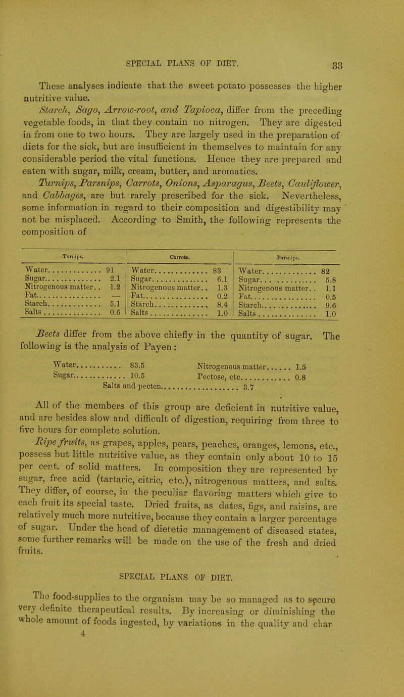 SPECIAL PLANS OF DIET. These analyses indicate that the sweet potato possesses the higher nutritive value. Starch, Sago, Arrow-root, and Tapioca, differ from the preceding vegetable foods, in that they contain no nitrogen. They are digested in from one to two hours. They are largely used in the preparation of diets for the sick, but are insufficient in themselves to maintain for any considerable period the vital functions. Hence they are prejDared and eaten with sugar, milk, cream, butter, and aromatics. Turnij)s, Parsnips, Carrots, Onions, Asparagus, Beets, Cauliflower^ and Cabbages, are but rarely prescribed for the sick. Nevertheless, some information in regard to their composition and digestibility may not be misplaced. According to Smith, the following represents the composition of TuniipB. Carrott. Parsnips. Water 91 Water 83 Water 82 Sugar 6.1 Sugar 5.8 Nitrogenous matter.. 1.2 Fat — Nitrogenous matter.. 1.3 Fat 0.2 Nitrogenous matter.. 1.1 Fat 0.5 Starch 8.4 Starch 9.6 Salts 0.6 Salts 1.0 Salts 1.0 Beets differ from the above chiefly in the quantity of sugar. The following is the analysis of Payen: ^ater 83.5 Nitrogenous matter 1.5 Sugar 10.5 Pectose, etc 0.8 Salts and pecten 3.'7 All of the members of this group are deficient in nutritive value, and are besides slow and difficult of digestion, requiring from three to five hours for complete solution. Ripe fruits, as grapes, apples, pears, peaches, oranges, lemons, etc., possess but little nutritive value, as they contain only about 10 to 15 per cent, of solid matters. In composition they are represented by sugar, free acid (tartaric, citric, etc.), nitrogenous matters, and salts. They differ, of course, in the peculiar flavoring matters which give to each fruit its special taste. Dried fruits, as dates, figs, and raisins, are relatively much more nutritive, because they contain a larger percentage of sugar. Under the head of dietetic management of diseased states, some further remarks will be made on the use of the fresh and dried fruits. SPECIAL PLANS OF DIET. Tlio food-supplies to the organism may be so managed as to sfcuro very definite therapeutical results. By increasing or diminishing the whole amount of foods ingested, by variation-s in the quality and char 4