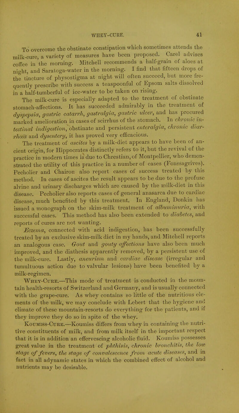 To overcome the obstinate constipation which sometimes attends the milk-cure, a variety of measures have been proposed. Carel advises coffee in 'the morning. Mitchell recommends a half-grain of aloes at night, and Saratoga-water in the morning. I find that fifteen drops of the tincture of physostigma at night will often succeed, but more fre- quently prescribe with success a teaspoonful of Epsom salts dissolved in a half-tumberful of ice-water to be taken on rising. The milk-cure is especially adapted to the treatment of obstinate stomach-affections. It has succeeded admirably in the treatment of dyspepsia, gastric catarrh, gastralgia, gastric ulcer, and has procured marked amelioration in cases of scirrhus of the stomach. In chronic in- testinal indigestio7i,'obstinate and persistent enteralgia, chronic diar- rhoea and dysentery, it has proved very efficacious. The treatment of ascites by a milk-diet appears to have been of an- cient origin, for Hippocrates distinctly refers to it, but the revival of the practice in modern times is due to Chrestian, of Montpellier, who demon- strated the utility of this practice in a number of cases (Fonssagrives). Pecholier and Chairon also report cases of success treated by this method. In cases of ascites the result appears to be due to the profuse alvine and urinary discharges which are caused by the milk-diet in this disease. Pecholier also reports cases of general anasarca due to cardiac disease, much benefited by this treatment. In England, Donkin has issued a monograph on the skim-milk treatment of albuminuria, with successful cases. This method has also been extended to diabetes, and reports of cures are not wanting. Eczema, connected with acid indigestion, has been successfully treated by an exclusive skim-milk diet in my hands, and Mitchell reports an analogous case. Gout and gouty affections have also been much improved, and the diathesis apparently removed, by a persistent use of the milk-cure. Lastly, aneurism and cardiac disease (irregular and tumultuous action due to valvular lesions) have been benefited by a milk-regimen. Whey-Cure.—This mode of treatment is conducted in the moun- tain health-resorts of Switzerland and Germany, and is usually connected with the grape-cure. As whey contains so little of the nutritious ele- ments of the milk, we may conclude with Lebert that tlie hygiene and climate of these mountain-resorts do everything for the patients, and if they improve they do so in spite of the whey. KouMiss-CuRE.—Koumiss differs from whey in containing the nutri- tive constituents of milk, and from milk itself in the important respect that it is in addition an effervescing alcoholic fluid. Koumiss possesses great value in the treatment of 2^hthisis, chronic bronchitis, the low stage of fevers, the stage of convalescence from acute diseases, and in fact in all adynamic states in which the combined effect of alcohol and nutrients may be desirable.