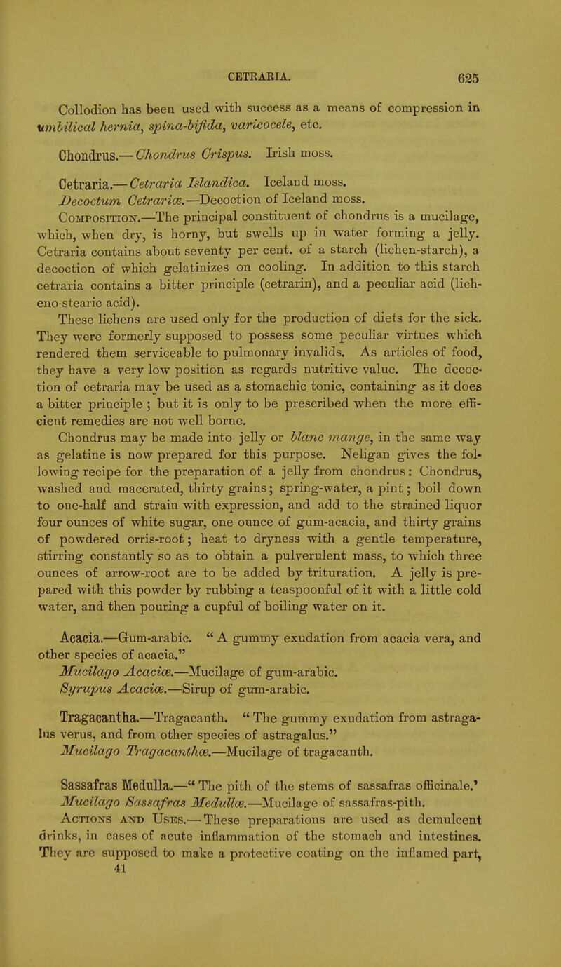 Collodion has been used with success as a means of compression in umbilical hernia, spina-Ufida, varicocele^ etc. CllOIldruS.— Ghondrus Grispus. Irish moss. Cetraria.— Cetraria Islandica. Iceland moss. Decoctum Getrarice.—^Decoction of Iceland moss. Composition.—The principal constituent of chondrus is a mucilage, which, when dry, is horny, but swells up in water forming a jelly. Cetraria contains about seventy per cent, of a starch (lichen-starch), a decoction of which gelatinizes on cooling. In addition to this starch cetraria contains a bitter principle (cetrarin), and a peculiar acid (lich- eno-stearic acid). These lichens are used only for the production of diets for the sick. They were formerly supposed to possess some peculiar virtues which rendered them serviceable to pulmonary invalids. As articles of food, they have a very low position as regards nutritive value. The decoc- tion of cetraria may be used as a stomachic tonic, containing as it does a bitter principle ; but it is only to be prescribed when the more effi- cient remedies are not well borne. Chondrus may be made into jelly or blanc mange, in the same way as gelatine is now prepared for this purpose. Neligan gives the fol- lowing recipe for the preparation of a jelly from chondrus : Chondrus, washed and macerated, thirty grains; spring-water, a pint; boil down to one-half and strain with expression, and add to the strained liquor four ounces of white sugar, one ounce of gum-acacia, and thirty grains of powdered orris-root; heat to dryness with a gentle temperature, stirring constantly so as to obtain a pulverulent mass, to which three ounces of arrow-root are to be added by trituration. A jelly is pre- pared with this powder by rubbing a teaspoonful of it with a little cold water, and then pouring a cupful of boiling water on it. Acacia.—Gum-arabic.  A gummy exudation from acacia vera, and other species of acacia. Mucilago Acacice.—Mucilage of gum-arabic. Syrupus Acacioe.—Sirup of gum-arabic. Tragacantha.—Tragacanth.  The gummy exudation from astraga- lus verus, and from other species of astragalus. Mucilago Tragacanthoe.—Mucilage of tragacanth. Sassafras Medulla.— The pith of the stems of sassafras officinale.* Mucilago Sassafras Medullas.—Mucilage of sassafras-pith. Actions and Uses.— These preparations are used as demulcent drinks, in cases of acute inflammation of the stomach and intestines. They are supposed to make a protective coating on the inflamed part^ 41