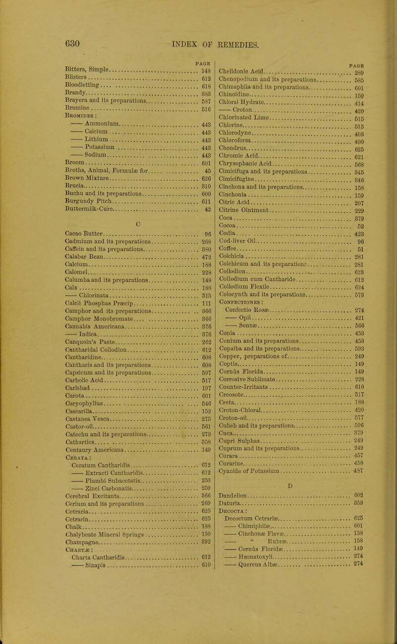 PAGE Bitters, Simple 148 Blisters gl2 Bloodletting gljj Brandy 333 Brayera and its preparations 587 Bromine 5ig Bromides : Ammonium 443 Calcium 443 ■ Lithium 443 Potassium 443 Sodium 443 Broom ,.. got Broths, Animal, Formulae for 45 Brown Mixture 626 Brucia 810 Buchu and its preparations 600 Burgundy Pitch 611 Buttermilk-Cure 42 C Cacao Butter 96 Cadmium and its preparations 268 Caffein and its preparations 8S0 Calabar Bean 472 Calcium 188 Calomel 228 Calumba and its preparations 148 Calx 188 Chlorinata 515 Calcii Phosphas Prsecip Ill Camphor and its preparations 866 Camphor Monobromate 366 Cannabis Americana 876 Indica 376 Canquoin's Paste 262 Cantharidal Collodion 612 Cantharidine 608 Cantharis and its preparations 608 Capsicum and its preparations 597 Carbolic Acid 517 Carlsbad 197 Carota 601 Oaryophyllus ■ 646 Cascarilla 152 Castanea Vesca 275 Castor-oil 661 Catechu and its preparations 273 Cathartics 558 Centaury Americana 149 Ceeata: Ceratum Cantharidis 612 Extract! Cantharidis 612 Plumbi Subacotatis 253 Zinci Carbonatis 259 Cerebral Excitants 366 Cerium and its preparations 269 Cetraria. 025 Cetrarin 625 Chalk.. 188 Chalybeate Mineral Springs 130 Oliampagno 892 CUAKTJE : .. Charta Cantharidis 012 Sinapis » 010 PAGE Chelidonle Acid 289 Chonopodium and its preparations 685 Chlmuphila and its preparations 601 Chinoidine 159 Chloral Hydrate 414 Croton 420 Chlorinated Lime 515 Chlorine 5)5 Chlorodyne 403 Chloroform 400 Chondrus 625 Chromic Acid 621 Chrysophauic Acid 568 Cimiciftiga and its preparations 845 Cimicifugine 346 Cinchona and its preparations 158 Cinchonia 159 Citric Acid 207 Citrine Ointment 229 Coca 379 Cocoa 52 Codia 423 Cod-liver Oil 96 Coffee 51 Oolchicia 281 Colchicum and its preparation: 281 Collodion 623 Oollodium cum Cautharide 612 Collodium Flexile 624 Colocynth and its preparations 573 CONFECTIONBS : Confectio Rosse 274 Opii 421 Sennaj 666 Conia 453 Conium and its preparations 453 Copaiba and its preparations 593 Copper, preparations of 249 Coptis 149 Cornus Florida 149 Corrosive Sublimate 228 Counter-irritants 610 Creosote 517 Creta 188 Croton-Chloral 420 Croton-oil 577 Cubeb and its preparations 596 Cuca 879 Cupri Sulphas 249 Cuprum and its preparations 249 Curara 457 Curarine 458 Cyanide of Potassium 4ST D Dandelion G02 Datm-ia 869 Deooota : Decoctum Cetrarim 625 Chimiphilas 001 Cinchonffi Flavn? 158  Rubrte 158 Cornfts Florida? 149 llnjmatoxyli 274 Quercus Albaj 274