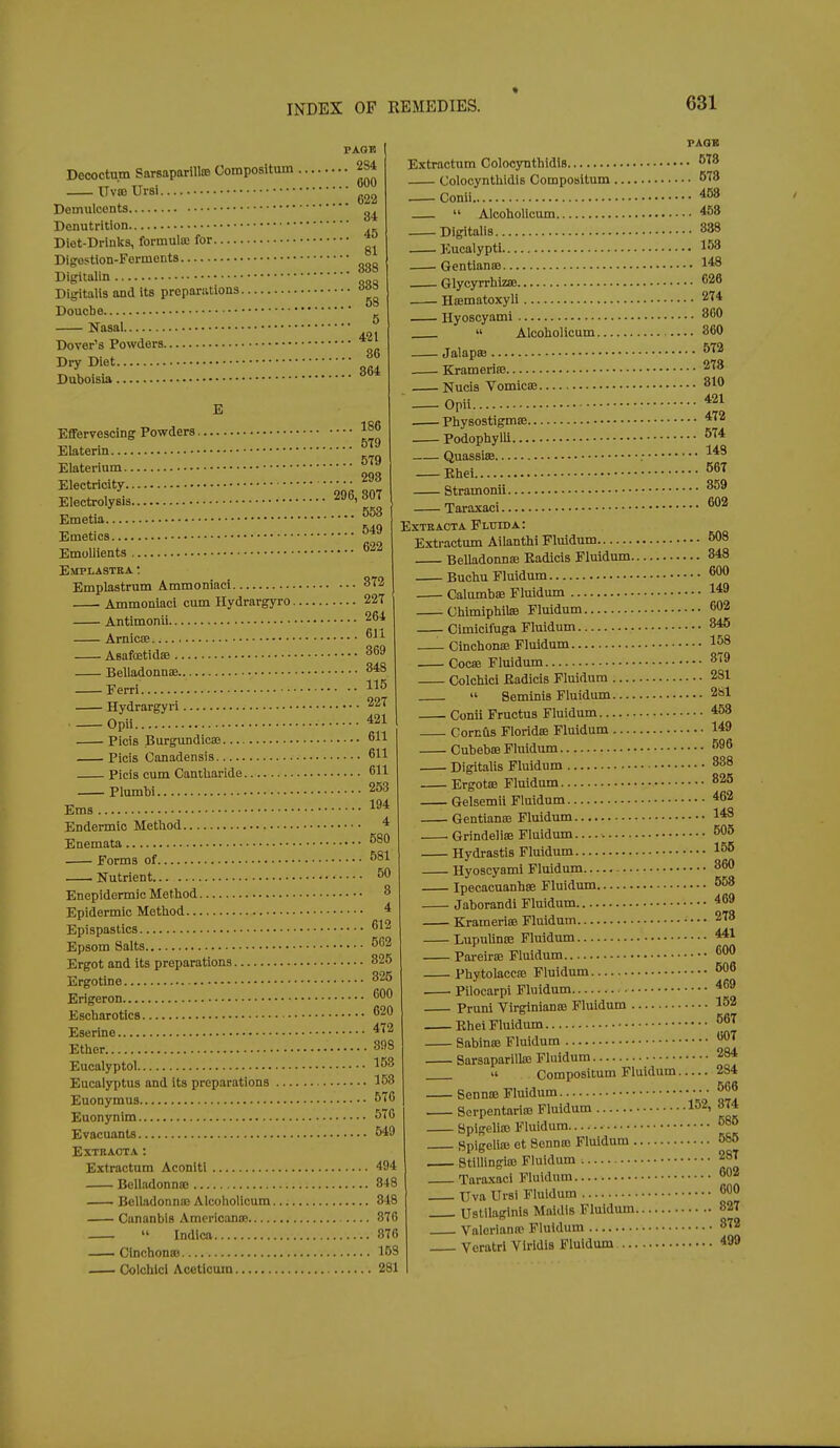 PAGE Decoctum Sarsaparilte Compositum 2S4 —^^vmursi S 84 45 81 Demulcents Donutrition Diet-Drinks, formula; for Digestlon-Forments Digitalin Digitalis and its propariitions. Doucbe Nasal Dover's Powders Dry Diet Duboisla E Effervescing Powders Elaterin Elaterium Electricity Electrolysis ■ Emetia Emetics Emollients Emplastea ; Emplastrum Ammoniaci Ammoniaci cum Hydrargyro. Antimonii Arnicfe Aeafoetidse Belladonnae Ferri Hydrargyri Opii Picis Burgundicse Picis Canadensis Picis cum Cantharide Plumbi Ems . 296, 883 58 5 421 86 364 186 579 579 293 807 553 549 622 872 227 264 611 369 348 115 . 227 , 421 , 611 . 611 . 611 . 253 . 194 Endermic Method * Enemata. FAQB Extractum Colocynthidls '^'^8 Colocynthidls Compositum 678 Conii 468  Alcohollcum 458 Digitalis 838 Eucalypti 158 ■ Gentianse 148 GlycyrrhizsB 626 Hcematoxyli 274 Hyoscyami 800 » Alcohollcum 360 Jalapffi ^^^ Krameriffi 278 Nucis VomiciB 810 Opii 421 Physostigmffi 472 Podophylli QuassisB Ehei Stramonii Taraxaci EXTKACTA FLtriDA: Extractum Ailanthi Fluidum 608 Belladonna; Kadicis Fluidum 348 574 148 567 859 602 Buchu Fluidum. 600 580 Forms of 581 . Nutrient 50 Enepidermic Method 8 Epidermic Method 4 Epispastics 612 Epsom Salts 562 Ergot and its preparations 825 Ergotine 825 Erigeron 600 Escharotics 620 Eserine 472 Ether 898 Eucalyptol 153 Eucalyptus and its preparations 158 Euonymus 570 Euonynim 570 Evacuants 549 EXTBACTA : Extractum Aconiti 494 Belladonna; 848 BcUadonniE Alcohollcum 348 Cananbls AraericaniB 876  Indlcft 876 — CliichoniB 153 Colchicl Acetlcum 281 Calumb£B Fluidum 149 Chimiphilffi Fluidum 602 Cimicii'uga Fluidum 346 —_ Cinchonse Fluidum 158 Cocae Fluidum 879 Colchici Eadicis Fluidum 281  Seminis Fluidum 281 Conii Fructus Fluidum 453 Cornfls Floridffi Fluidum 149 Cubebse Fluidum 596 DigitaUs Fluidum 838 Ergotffi Fluidum 825 Gelsemii Fluidum 462 Gentianffi Fluidum 148 . Grindeliae Fluidum 505 Hydrastis Fluidum 155 Hyoscyami Fluidum 860 Ipecacuanhae Fluidum 553 Jaborandi Fluidum 469 Krameriffi Fluidum 273 LupuUnte Fluidum 441 Pareirte Fluidum 600 Phytolacca Fluidum 506 Pilocarpi Fluidum 469 Pruni VirginianiB Fluidum 152 Ehei Fluidum ^67 SabiniE Fluidum 607 Sarsaparilla; Fluidum 284 u Compositum Fluidum 284 Sennse Fluidum ■ ^66 Serpentaria; Fluidum ' Vat Spigelio) Fluidum. _ _ ^85 Spigelia; et Sonnco Fluidum 585 StiUingia; Fluidum 287 Taraxaci Fluidum 602 Uva Ursi Fluidum 600 Ustilaginis Maidis Fluidum 827 Valorianw Fluidiim 872 Veratri Virldis Fluidum 499