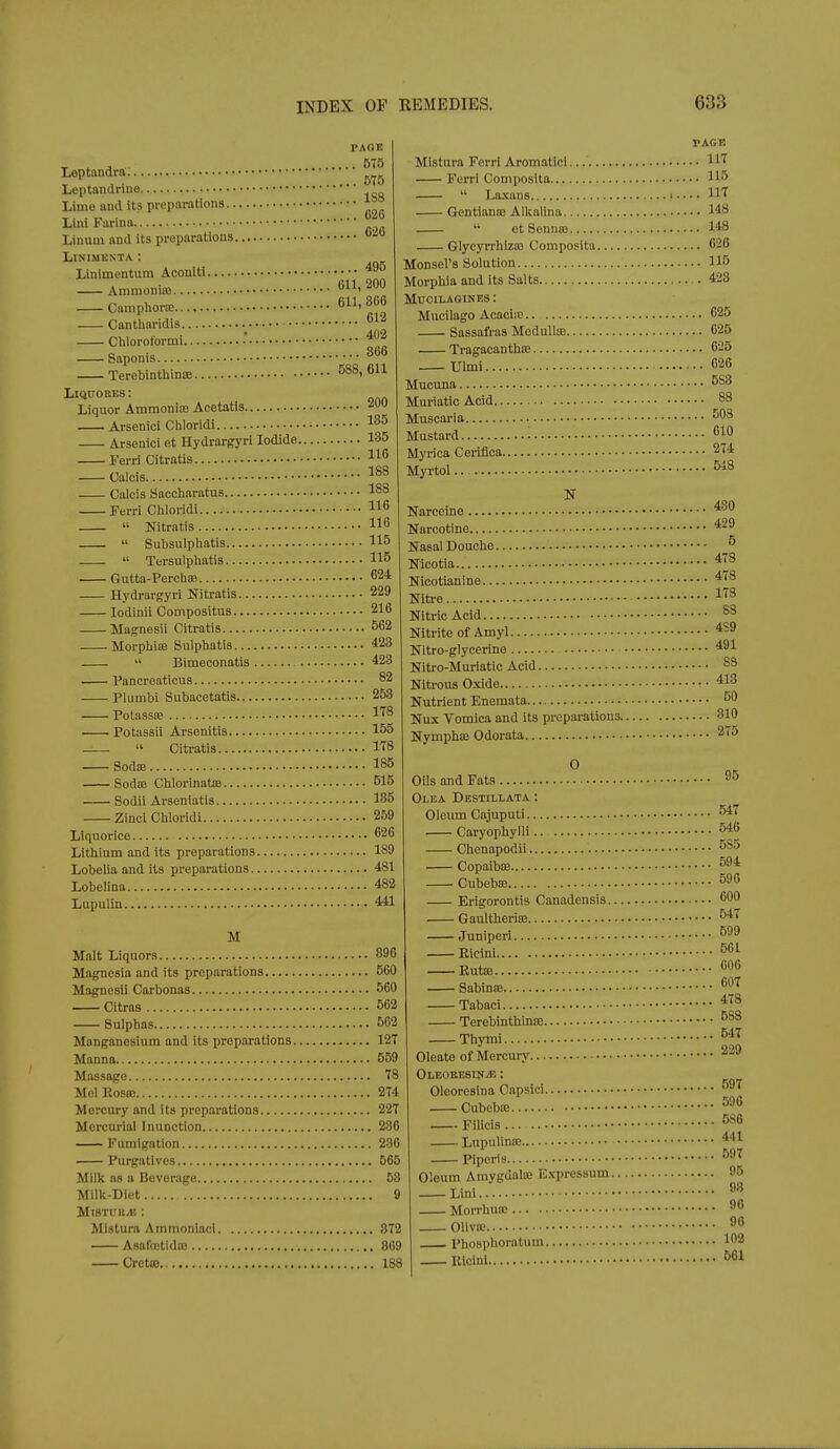 PAGE Leptandrn Leptaiulrine Lime and its preparations Linl Farina Linuui and its preparations ^ LiSIMKNTA : Linimentum Aconlti — Ammonia 611,200 Cainpliora; 6' Cantliaridis li Chlorotormi * Saponis 8b6 Terebinthinoe ^88, 611 LlQUORES: Liquor Ammonioe Acetatis. 200 —1. Arsenici Chloridi Arsenici et Hydrargyri Iodide 135 Ferri Citratis Calcis Calcis Saccharatus 188 Ferri Cliloridi 116  Nitratis 116 .  Subsulpiiatis 115  Tersulpbatis 115 Gutta-Perch£B 624 Hydrargyri Nitratis 229 lodinii Compositus 216 Magnesii Citratis 562 Morpbioe Sulphatis 423  Bimeconatis 423 Pancreaticus 82 Plumbi Subacetatis 253 Potassre If^ • Potassii Arsenitis 155  Citratis ITS Sodte 185 Sodffi Chlorinatte 515 Sodii Arseniatis 135 Zinci Chloridi 259 Liquorice 626 Lithium and its preparations 189 Lobelia and its preparations 481 Lobelina 482 Lupulin 441 M Malt Liquors 896 Magnesia and its preparations 560 Magnesii Carbonas 560 Citras 562 Sulphas 562 Manganesium and its preparations 12T Manna 559 Massage 78 MelRoste 274 Mercury and its preparations 227 Mercurial Inunction 286 Fumigation 236 Purgatives 565 Milk ns a Beverage 53 Milk-Diet 9 MiSTiniyK ; Mistura Ammonlacl 872 Asafflctidtc 869 Cretffl 188 PAGE Mistura Forri Aromatici HT Ferri Composita 1^5  Laxans 117 Gentians) Alkalina 148  etSennra 148 Glycyrrhizaj Composita 626 Monsel's Solution 115 Morphia and its Salts .423 MUOILAGINES : Mucilago Acaciic 625 Sassafras Medulla) 625 Tragacantha; 625 Ulmi 626 Mucuna 583 Muriatic Acid 88 Muscaria 503 Mustard '■ 610 Myrica Ceriflca 274 Myrtol.. 548 N Karceine Narcotine 429 Nasal Douche ^ 478 478 178 Nicotia Nicotianine. Nitre. Nitric Acid 88 Nitrite of Amyl Nitro-glycerine 491 Nitro-Muriatic Acid 88 Nitrous Oxide 413 Nutrient Enemata 50 Nux Vomica and its preparations 810 Nymphce Odorata 275 O 95 Oils and Fata Olea Destillata : Oleum Cajuputi Caryophylli Chenapodii 546 585 Copaibce 594 ■ Cubebffi Erigorontis Canadensis. ■ Gaultheriaj. 596 600 547 Juniperi ■ Eicini. ■ Eutce. 561 606 Sabinffi 607 Tabaci Terebinthinoe '''^^ Thymi Oleate of Mercury Oi-EOEEsrfr/E: Oleoresina Capsici.. Cubebie Filicis Lnpulinie Pi peris Oleum Amygdala; Expressum. Lini. 547 229 597 596 586 441 597 95 98 Morrhun; ^6 OllVK Phosphoratum. Riclnl 96 102 661