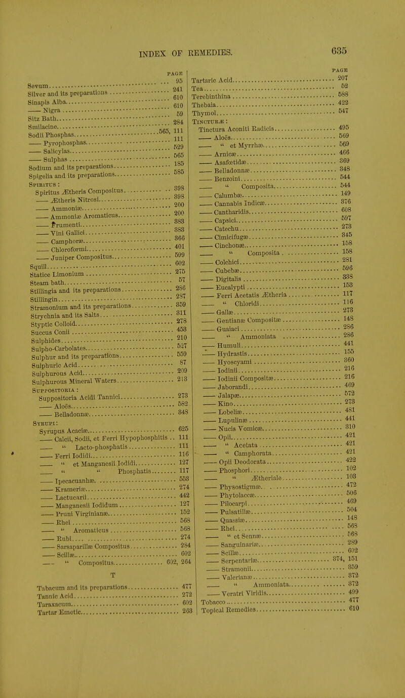 PAGE .. 95 .. 241 610 Sevum Silver and its prepai-atious Sinapis Alba Nigra gg Sitz Bath 254 565, 111 . Pyropliosphas Smilacine Sodii Phosphas. 565 185 898 200 200 866 401 275 57 Salicylas, Sulphas Sodium and its preparations Spigelia and its preparations Sptkitcs : „no Spiritus Athens Compositus jEtheris Nitrosi Ammonia} Ammoniifi Aromaticus.. J'ruraenti Vinl Qallici Camphoroa Chlorolbrmi Juniper Compositus 599 e .„ 602 Squill Statice Limonium Steam bath Stlllingia and its preparations 286 Stillingin 287 Stramonium and its preparations 859 Strychnia and its Salts 811 Styptic Colloid ^^^ Succus Conu ^ Sulphides Sulpho-Carbolates 527 Sulphur and its preparations 559 Sulphuric Acid Sulphurous Acid 209 Sulphurous Mineral Waters 218 SUPPOSITOKIA : Suppositoria Acidi Tannic! 273 — Aloes 582 Belladonnce ^ Stbttpi: Syrupus Acaclffi ^25 Calcii, Sodii, et Ferri Hypophosphitis .. Ill  Lacto-phosphatis Ill Ferri lodidi 116  et Manganesii lodidi 127   Phosphatis 117 Ipecacuanhse 553 Krameria; 274 Lactucarii 442 Manganesii lodidum 127 Pruni Virginianse 152 Ehei 568  Aromaticus 568 Eubi 274 Sarsaparilte Compositus 284 Scillie •502 » Compositus 632, 264 Tabacnm and its preparations 477 Tannic Acid 272 Taraxacum 602 Tartar Emetic 268 Tartaric Acid Tea Terobinthina Thebaia Thymol TlNCTUBJJ : Tinctura Aconiti Eadicis Aloes ,  et Myrrhas Arnicae AsafostidsB Belladonnte Benzoini  Composita. Calumbaj. Cannabis Indicae— Cantharidls Capsici Catechu Cimicifugse Cinchonse  Composita. Colchici CubebiB Digitalis Eucalypti Ferri Acetatis .^theria  Chloridi Gallae Gentiano! Compositoe Guaiaci  Ammoniata Humuli —— Hydrastis Hyoscyami lodinii lodinii Compositse Jaborandi Jalapae Kino LobeliK liUpulinaB Nucis Vomicffl Opii ■  Acetata  Camphorata Opii Deodorata Phosphori  .^theriale PhysostigmsE Phytolaccse Pilocarpi Pulsatilla! Quassia3 Ehei  et SenniB Sanguinaria: Scilto Serpentaria; Stramonii ValerlaniE  Ammoniata. Veratrl Viridis Tobacco Topical Remedies