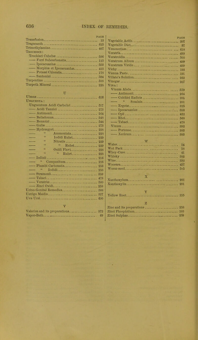 PAGE Transfusion 18 Tragncanth 025 Trimothylamine 407 Titoonisci: Trochisci Cubobte 596 Forri Snbcnrbonatis 115 Ipecnciianhos 553 Morphias ct Ipecacuanhoj 423 Potassi Cliloratis 178 Santonini 5g4 Turpentine 5S8 Turpeth Mineral 228 TJ Ulmus 626 Ungtjenta : Unguentum Acidi Carboliei 517 Acidi Tannici 273 Antimonii 264 Belladonnffi 843 Benzoini 544 Gallffi 1 .273 Hydrargyri 228  Ammonlata 228  lodidiKubri 229  Nitratis 229   Eubri 229  OxidiFIavi 228   Eubri 22s lodinii 216  Compositum 216 Plumbi Carbonatis 253  lodidi 253 Stramonli 859 Tabaci 478 Veratriffi 500 Zinci Oxidi 259 Urino-Genital Eemedies 588 Ustilgo Maidis 827 UvaTJrsi 600 V Valerian and its preparations 872 Vapor-Bath 69 PAGE Vogotabio Acids 207 Vegetable iJiet 37 Venesection ci8 Voratria 499 Voratroidia {500 Veratrum Album 499 Veratrum Virido 499 Vichy 193 Vienna Paste 191 Villate's Solution 262 Vinegar 207 Vina: Vinum AloCs 570 Antimonii 264 Colchlci Eadicis 281  Seminis 281 ErgotSB 825 Ipecacuanhas 553 Opii 422 Ehei 668 Tabaci 478 Vinum 892 Portense 368 Xericum 883 Water 54 Wet Pacli 53 Whey-Cure 41 Whislcy 888 Wine 892 Woorara 457 Worm-seed 5b5 X Xanthoxylum 291 Xanthoxylin 291 T Yellow Eoot 155 Z Zinc and its preparations 258 Zlnci Phosphidum 103 Zinci Sulphas 259