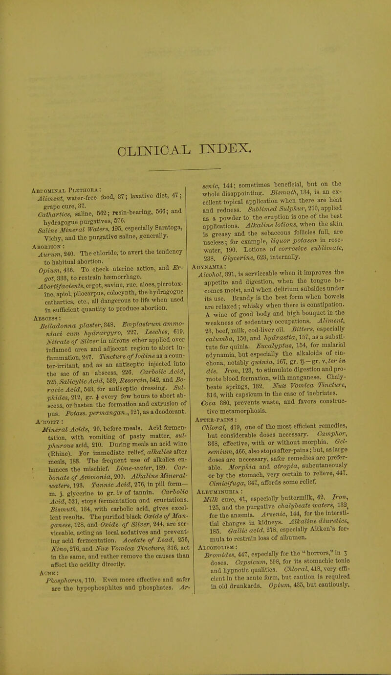 OLINIOAL mDEX. Abfominal Plethora: Aliment, water-free food, 37; laxative diet, 47; grape cure, 37. Cathartics, saline, 562; resin-bearing, 566; and hydragogue purgatives, 576. Saline Mineral Waters, 195, especially Saratoga, Vichy, and the purgative saline, generally. Aboetiok : Aurum, 240. The chloride, to avert the tendency to habitual abortion. Opium, 436. To check uterine action, and Er- got, 333, to restrain haemorrhage. Abortifacients, ergot, savine, rue, aloes, picrotox- ine, apiol, pilocarpus, colocynth, the hydragogue cathartics, etc., all dangerous to life when used in sufficient quantity to produce abortion. Abscess : Belladonna plaster, 848. Emplastrum ammo- niaci cum hydrargyro, 227. Leeches, 619. Nitrate of Silver in nitrous ether applied over inflamed area and adjacent region to abort in- flammation, 247. Tincture of Iodine as a coun- ter-irritant, and as an antiseptic injected into the sac of an abscess, 226. Carbolic Acid, 525, SaUcylicAcid, 539, Resorcin, 542, and Bo- racic Acid, 643, for antiseptic dressing. Sul- phides, 212, gr. i every few hours to abort ab- scess, or hasten the formation and extrusion of pus. Potass, permangan., 127, as a deodorant. Anmm: Mineral Acids, 90, before meals. Acid fermen- tation, with vomiting of pasty matter, sul- phurous acid, 210. During meals an acid wine (Khine). For immediate relief, alkalies after meals, 188. The frequent use of alkalies en- hances the mischief. Lime-water, 189. Car- bonate of Ammonia, 200. Alkaline Mineral- waters, 193. Tannic Acid, 276, in pill form— m. j. glycerine to gr. iv of tannin. Carbolic Acid, 521, stops fermentation and eructations. Bismuth, 134, wth carbolic acid, gives excel- lent results. The purified black Oxide of Man- ganese, 128, and Oxide of Silver, 244, are ser- viceable, acting as local sedatives and prevent- ing acid fermentation. Acetate of Lead, 256, A'lno, 276, and Nux Vomica Tincture, 316, act In the same, and rather remove the causes than affect the acidity directly. AcKE: Phosphorus, 110. Even more effective and safer aro the hypophosphites and phosphotes. Ar- senic, 144; sometimes beneficial, but on the whole disappointing. Bismuth, 134, is an ex- cellent topical application when there are heat and redness. SubUmed Sulphur,'2,\(i,a^v^\^d. as a powder to the eruption is one of the best applications. Alkaline lotions, when the skin is greasy and the sebaceous follicles full, are useless; for example, liqii,or potassce in rose- water, 190. Lotions of corrosive sublimate, 238. Glycerine, 623, internally. Adynamia : Alcohol, 391, is serviceable when it improves the appetite and digestion, when the tongue be- comes moist, and when delirium subsides under its use. Brandy is the best form when bowels are relaxed; whisky when there is constipation. A wine of good body and high bouquet in the weakness of sedentary occupations. Aliment, 28, beef, milk, cod-liver oil. Bitters, especially calumba, 150, and hydrastia, 157, as a substi- tute for quinia. Eucalyptus, 154, for malarial adynamia, but especially the alkaloids of cin- chona, notably quinia, 167, gr. ij.-gr. y,ter in die. Iron, 123, to stimulate digestion and pro- mote blood formation, with manganese. Chaly- beate springs, 132. Nux Vomica Tincture, 816, with capsicum in the case of inebriates. Coca 880, prevents waste, and favors construc- tive metamorphosis. After-pains ; Cliloral, 419, one of the most efficient remedies, but considerable doses necessary. Camphor, 868, effective, with or without morphia. Gel- semium, 466, also stops after-pains; but, as large doses are necessary, safer remedies are prefer- able. Morphia and atropia, subcutaneously or by the stomach, very certain to relieve, 447. Oimicifuga, 847, affords some relief. ALBtTMlNURIA : Milk cure, 41, especially buttermilk, 42. Iron, 125. and the purgative cJialybeate waters, 132^ for the anremia. Arsenic, 144, for the intersti- tial changes in kidneys. Alkaline diuretics, 185. Gallic acid, 278, especially Aitkon's for- mula to restrain loss of albumen. Alcoholism : Bromides, 447, especially for the  horrors, in 3 doses. Capsicum, 508, for its stomachic tonic and hypnotic qualities. Chloral, 418, very effi- cient in the acute form, but caution is required In old drunkards. Opium, 435, but cautiously.