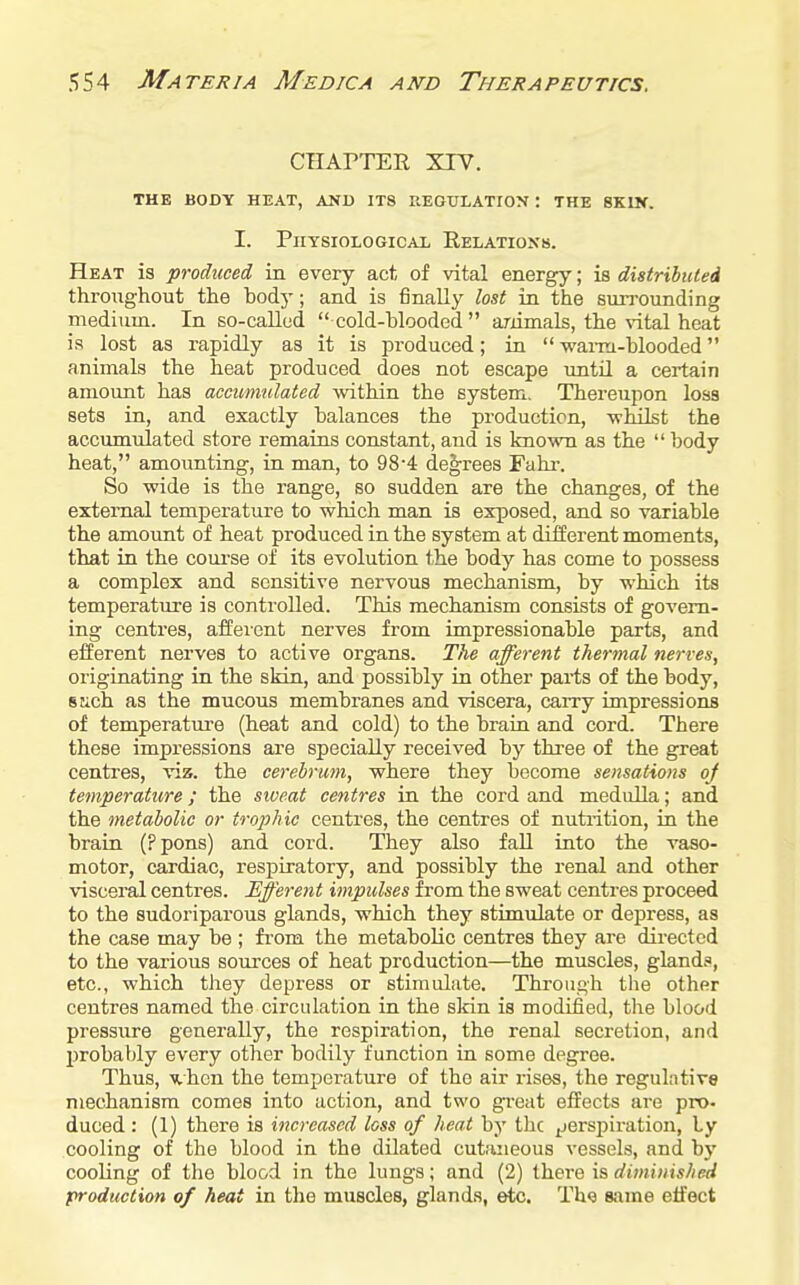 CHArTER xrv. THE BODY HEAT, AND ITS REGULATION ! THE 8K1K. I. Physiological Relations. Heat is produced, in every act of vital energy; is distributed throTighout the body; and is finally lost in the surrounding medium. In so-callud  cold-blooded  animals, the vital heat is lost as rapidly as it is produced; in wai-m-blooded animals the heat produced does not escape until a certain amount has accumulated within the system. Thereupon loss sets in, and exactly balances the production, -whilst the accumulated store remains constant, and is known as the  body heat, amounting, in man, to 98'4 decrees Fahi-. So wide is the range, so sudden are the changes, of the external temperature to which man is exposed, and so variable the amount of heat produced in the system at diiferent moments, that in the course of its evolution the body has come to possess a complex and sensitive nervous mechanism, by which its temperature is controlled. This mechanism consists of govern- ing centres, afferent nerves from impressionable parts, and efferent nerves to active organs. The afferent thermal nerves, originating in the skin, and possibly in other parts of the body, stich as the mucous membranes and viscera, carry impressions of temperatm'e (heat and cold) to the braia and cord. There these impressions are specially received by three of the great centres, viz. the cerebrum, where they become sensations oj temperature; the siveat centres in the cord and medulla; and the metabolic or trophic centres, the centres of nutrition, in the brain (Ppons) and cord. They also fall into the vaso- motor, cardiac, respiratory, and possibly the renal and other visceral centres. Efferent impulses from the sweat centres proceed to the sudoriparous glands, which they stimulate or depress, as the case may be ; from the metabolic centres they are directed to the various sources of heat production—the muscles, gland.', etc., which they depress or stimulate. Through the other centres named the circulation in the skin is modified, the blood pressure generally, the respiration, the renal secretion, and probably every other bodily function in. some degree. Thus, Mhcn the temperature of the air rises, the regulative mechanism comes into action, and two great effects are pro. duced : (1) there is increased loss of heat by the ^jerspiration, ly cooling of the blood in the dilated cutaneous vessels, and bj' cooling of the blood in the lungs; and (2) there is diminished production of heat in tlie muscles, glands, etc. Thg same etfect