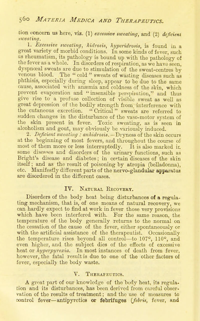 tion concern us here, viz. (1) excessive sweating, and (2) defcient sweating. 1. Excessive sweating, hidrosis, hijperidrosis, is found in a great variety of morbid conditions. In some kinds of fever, such as rheumatism, its pathology is bound up with the pathology ot the fever as a whole. In disorders of respiration, as we have seen, dyspnoeal sweats are due to stimulation of the sweat-centres by venous blood. _ The  cold  sweats of wasting diseases such as phthisis, especially during sleep, appear to be due to the same cause, associated with anaemia and coldness of the skin, which prevent evaporation and insensible pert^piration, and thus give rise to a profuse collection of \-isi]>le sweat as well as great depression of the bodily strength from, interference with the cutaneous excretion.  Critical sweats are refeiTed to sudden changes in the disturbance of the vaso-motor system of the skin present in fever. Toxic sweating, as is seen in alcoholism and gout, may obviously be variously induced. 2. Deficient sweating : anhidrosis. —Diyness of the skin occurs at the beginning of most fevers, and thioughout the course ol most of them more or less interruptedly. It is also maiked ic some diseases and disorders of the urinary functions, such as Bright's disease and diabetes; in certain diseases of the skin itself; and as the result of poisoning by atropia (beUadonna), etc. Manifestly different parts of the nervo-glandular apparatus are disordered in the different cases. rV. Natural Eecovekt. Disorders of the body heat being disturbances of a regula- ting mechanism, that is, of one means of natural recovery, we can hardly expect to find at work in fever those very provisions which have been interfered with. For the same reason, the temperatiu-e of the body generally returns to the normal on the cessation of the cause of the fever, either spontaneously or with the artificial assistance of the therapeutist. Occasionally the temperature rises beyond all control—to 107°, 110°, and even higher, and the subject dies of the effects of excessive heat or hyperpyrexia. In most instances of death from fever, however, the fatal result is due to one of the other factors ol fever, especially the body waste. V. THEnAFEUTICS. A gi'cat part of our Imowlcdge of the body heat, its regula- tion and its disturbances, has been derived from careful obser- vation of the results of treatment; and the use of measures to oontrol fever—antipjTctice or febrifuges {febris, fever, and
