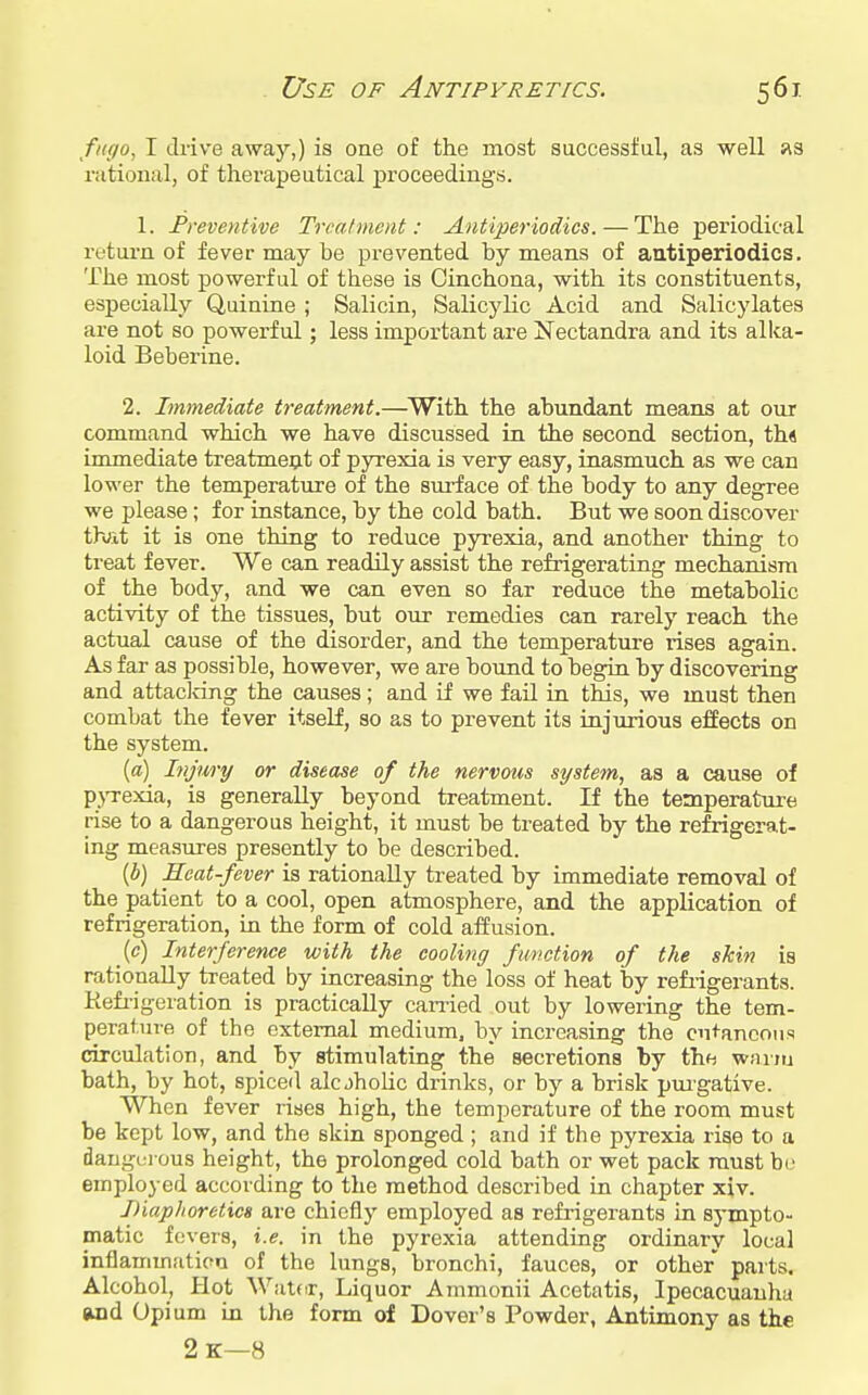 Use of Antipyretics. 56X fngo, I drive away,) is oae of the most successful, as well fis rational, of therapeutical proceedings. 1. JPreventi've Treatment: Aidiperiodics. — The periodical return of fever may be prevented by means of aatiperiodics. The most powerful of these is Cinchona, with its constituents, especially Quinine ; Salicin, Salicylic Acid and Salicylates are not so powerful; less important are Nectandra and its alka- loid Beberine. 2. Immediate treatment.—^With the abundant means at our command which we have discussed in the second section, th« immediate treatment of pyrexia is very easy, inasmuch as we can lower the temperature of the surface of the body to any degree we please; for instance, by the cold bath. But we soon discover th;it it is one thing to reduce pyrexia, and another thing to treat fever. We can readily assist the refrigerating mechanism of the body, and we can even so far reduce the metabolic activity of the tissues, but our remedies can rarely reach the actual cause of the disorder, and the temperature rises again. As far as possible, however, we are bound to begin by discovering and attacldng the causes; and if we fail in this, we must then combat the fever itself, so as to prevent its injurious effects on the system. [a) Injury or disease of the nervous system, as a cause of p}Texia, is generally beyond treatment. If the temperature rise to a dangerous height, it must be treated by the refrigerat- ing measures presently to be described. {b) Heat-fever is rationally ti-eated by immediate removal of the patient to a cool, open atmosphere, and the application of refrigeration, in the form of cold affusion. {c) Interference with the cooling function of the skin is rationally treated by increasing the loss of heat by refi-igerants. Kefi'igeration is practically carried out by lowering the tem- perature of the external medium, by increasing the cutaneous circulation, and by stimulating the secretions by the wnrm bath, by hot, spiced alcjhohc drinks, or by a brisk pmgative. When fever rises high, the temperature of the room must be kept low, and the skin sponged ; and if the pyrexia rise to a dangci ous height, the prolonged cold bath or wet pack must be employed according to the method described in chapter xiv. JHaphoretics are chiefly employed as refrigerants in sympto- matic fevers, i.e. in the pyrexia attending ordinary local inflammatipa of the lungs, bronchi, fauces, or other parts. Alcohol, Hot Watdr, Liquor Ammonii Acetatis, Ipecacuanha «id Opium in the form of Dover's Powder, Antimony as the 2k—8