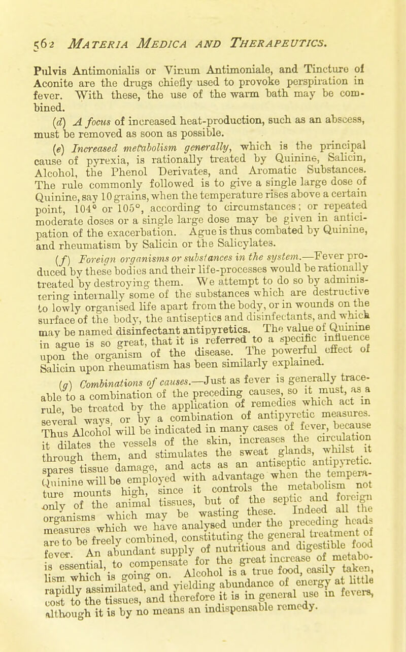 Piilvis Antimonialis or Vinum Antimoniale, and Tincture of Aconite are the di-ugs cliiefly used to provoke perspii-alion in fever. With these, the use of the warm bath may be com- bined. {d) A focus of increased heat-production, such as an abscess, must be removed as soon as possible. (e) Increased metabolism generally, which is the principal cause of pyrexia, is rationally treated by Quinine, Salicin, Alcohol, the Phenol Derivates, and Ai-omatic Substances. The rule commonly followed is to give a single large dose of Quinine, say 10 grains, when the temperature rises above a certam point, 104° or 105°, according to circumstances; or_ repeated moderate doses or a single large dose may be given La antici- pation of the exacerbation. Ague is thus combated by Qumme, and rheumatism by Salicin or the Salicylates. (/) Foreign organisms or substances in the system.—Fever pro- duced bv these bodies and their life-processes would be rationally treated by destroying them. We attempt to do so by adminis- tering internally some of the substances which are destructive to lowly organised life apart from the body, or in wounds on the surface of the body, the antiseptics and disinfectants, and which may be named disinfectant antipyretics. The value of Quinine in ague is so great, that it is referred to a specifac ii^uence upon the orga^sm of the disease. The powerful effect of Salicin upon rheumatism has been similarly explamed. (a) Combinations of eauses.-3nsi as fever is generaUy trace- able to a combination of the preceding causes so m^st as a rule be treated by the application of remedies which act in ™r ways or by a combination of antipyr-ctic measures. Thus Airohol will be indicated in many cases of fever, because H dlSes the vessels of the skin, increases the circulation hrou-h them, and stimulates the sweat glands, yl^l^t it smres tissue damage, and acts as an antiseptic antipj-retic. spares ^^^^f j'' ^ ' ^ith advantage when the tempera- S^r'irn s'^ hS? --ce it controlsShe metaboUsm not Sy S &e animal tissues, but of the septic and oroign Snisms which may be wasting these Indeed all the mfasure^ wWch we hive analysed imder the preceding head Tre to be freSy combined, constituting the genera^ ^^''^^ 'j^'^tn Lvi An abundant supply of nutritious and d^gef bk 8 Ssential, to compensate for the great increase of metabo. i J wSih is going on. Alcohol is a true f«>d, casdy taken, although it is by no means an indispensable lemcdy.