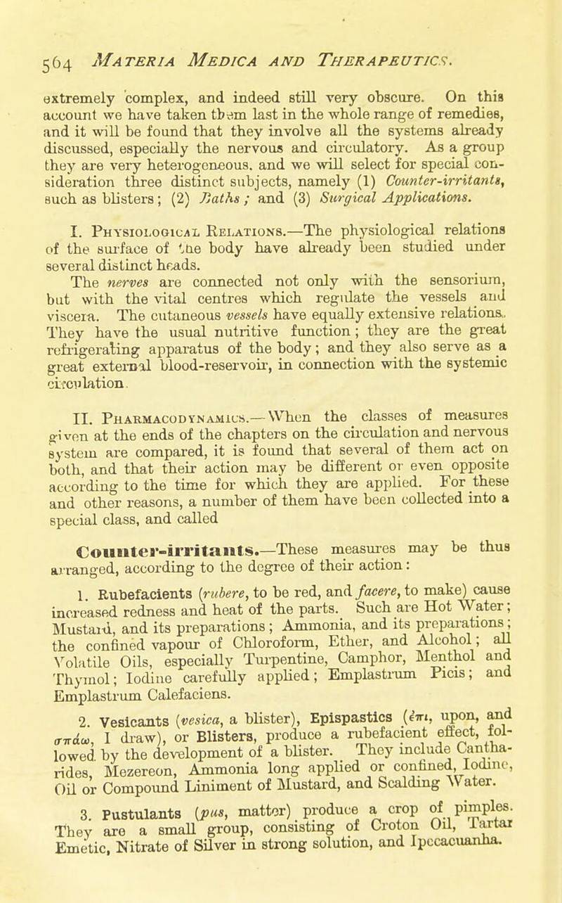 extremely complex, and indeed still very obscure. On this account we have taken tbdm last in the whole range of remedies, and it will be found that they involve all the systems already discussed, especially the nervous and cii-culatory. As a group they are very heterogeneous, and we will select for special con- sideration three distinct subjects, namely (1) Counter-irritants, such as blisters ; (2) Pjaths ; and (3) Surgical Applications. I. Physiological Relations.—The physiological relations of the sui-face of '.tie body have ali-eady been studied under several distinct heads. The nerves are connected not only with the sensoriura, but with the ^^tal centres which regidate the vessels and viscera. The cutaneous vessels have equally extensive relations.. They have the usual nutritive function; they are the great rofiigeraling apparatus of the body; and they also serve as a great exteiual blood-reservoir, in connection with the systemic ciicciilation. II. PHARMACODYN.vMits.—When the classes of measures ffi von at the ends of the chapters on the cii'culation and nervous system are compared, it is found that several of them act on both, and that their action may be different or even opposite according to the time for which they are applied. For these and other reasons, a number of them have been collected into a special class, and called Counter-irritants.—These measures may be thus arranged, according to the degree of their action: 1. Rubefacients {rubere, to be red, and/twere, to make) cause increased redness and heat of the parts. Such are Hot Water; Mustaiti, and its preparations; Ammonia, and its preparations; the confined vapour of Chloroform, Ether, and Alcohol; aU N^oliitile Oils, especially Turpentine, Camphor, Menthol and Thymol; Iodine carefully applied; Emplastrum Picis; and Emplastrum Calefaciens. 2. Vesicants {vesica, a blister), Epispastics (eV., upon, and o-Trdo,, I di-aw), or Blisters, produce a rubefacient eftect, fol- lowed by the development of a blister. Thoy mclude Cantha- rides, Mezereon, Ammonia long appUed or confined Iodine, Oil or Compound Liniment of Mustard, and Scalding Water. 3. Pustulants [pus, matter) produce a crop of pimples. They aie a small group, consisting of Croton Oil, iartai Emetic. Nitrate of Silver in strong solution, and Ipecacuanha.